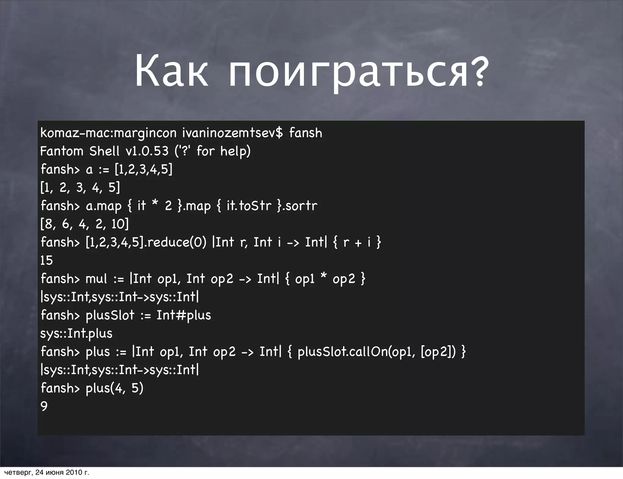 Как поиграться?
          komaz-mac:margincon ivaninozemtsev$ fansh
          Fantom Shell v1.0.53 ('?' for help)
          fansh> a := [1,2,3,4,5]
          [1, 2, 3, 4, 5]
          fansh> a.map { it * 2 }.map { it.toStr }.sortr
          [8, 6, 4, 2, 10]
          fansh> [1,2,3,4,5].reduce(0) |Int r, Int i -> Int| { r + i }
          15
          fansh> mul := |Int op1, Int op2 -> Int| { op1 * op2 }
          |sys::Int,sys::Int->sys::Int|
          fansh> plusSlot := Int#plus
          sys::Int.plus
          fansh> plus := |Int op1, Int op2 -> Int| { plusSlot.callOn(op1, [op2]) }
          |sys::Int,sys::Int->sys::Int|
          fansh> plus(4, 5)
          9



четверг, 24 июня 2010 г.
 