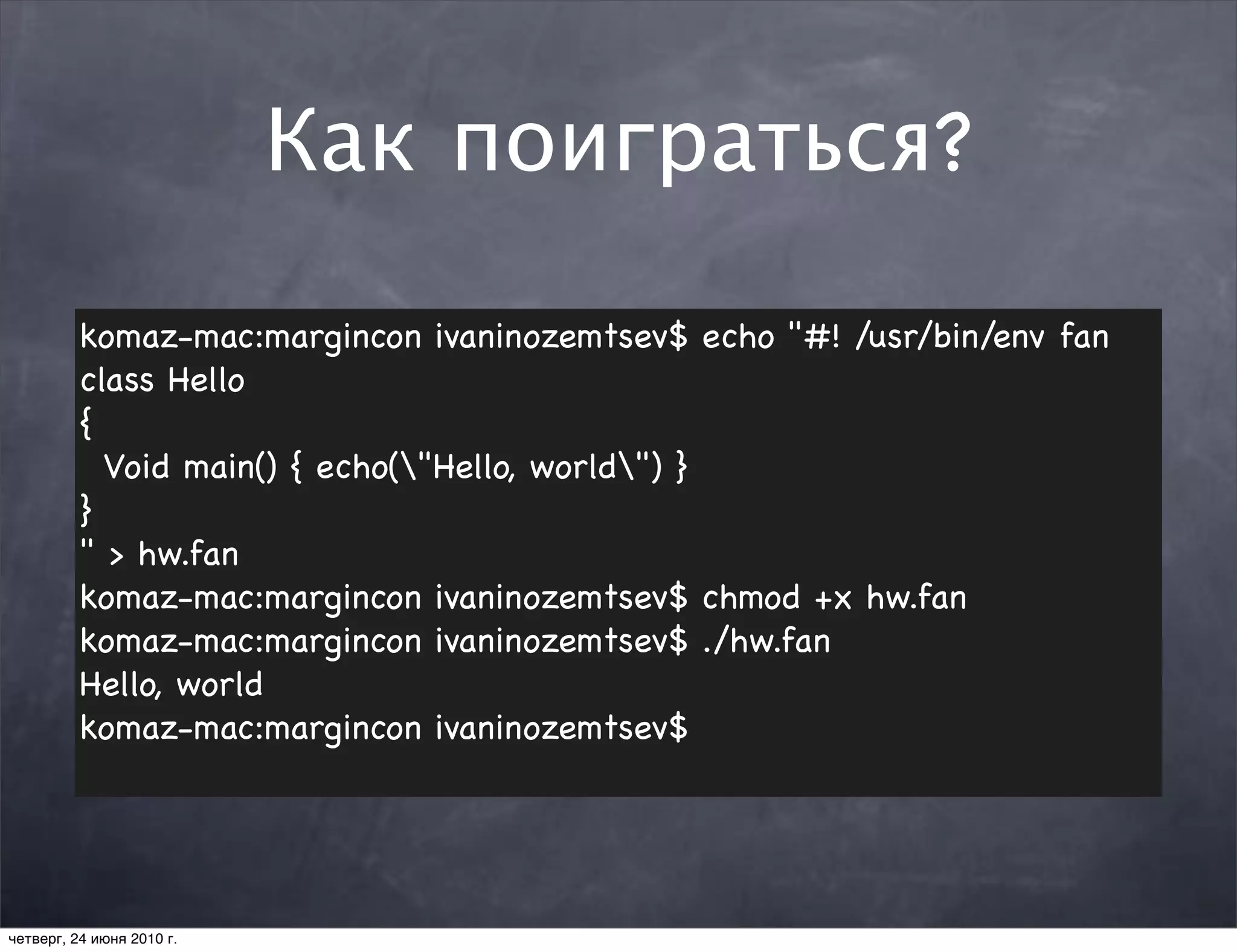 Как поиграться?

          komaz-mac:margincon ivaninozemtsev$ echo "#! /usr/bin/env fan
          class Hello
          {
            Void main() { echo("Hello, world") }
          }
          " > hw.fan
          komaz-mac:margincon ivaninozemtsev$ chmod +x hw.fan
          komaz-mac:margincon ivaninozemtsev$ ./hw.fan
          Hello, world
          komaz-mac:margincon ivaninozemtsev$




четверг, 24 июня 2010 г.
 
