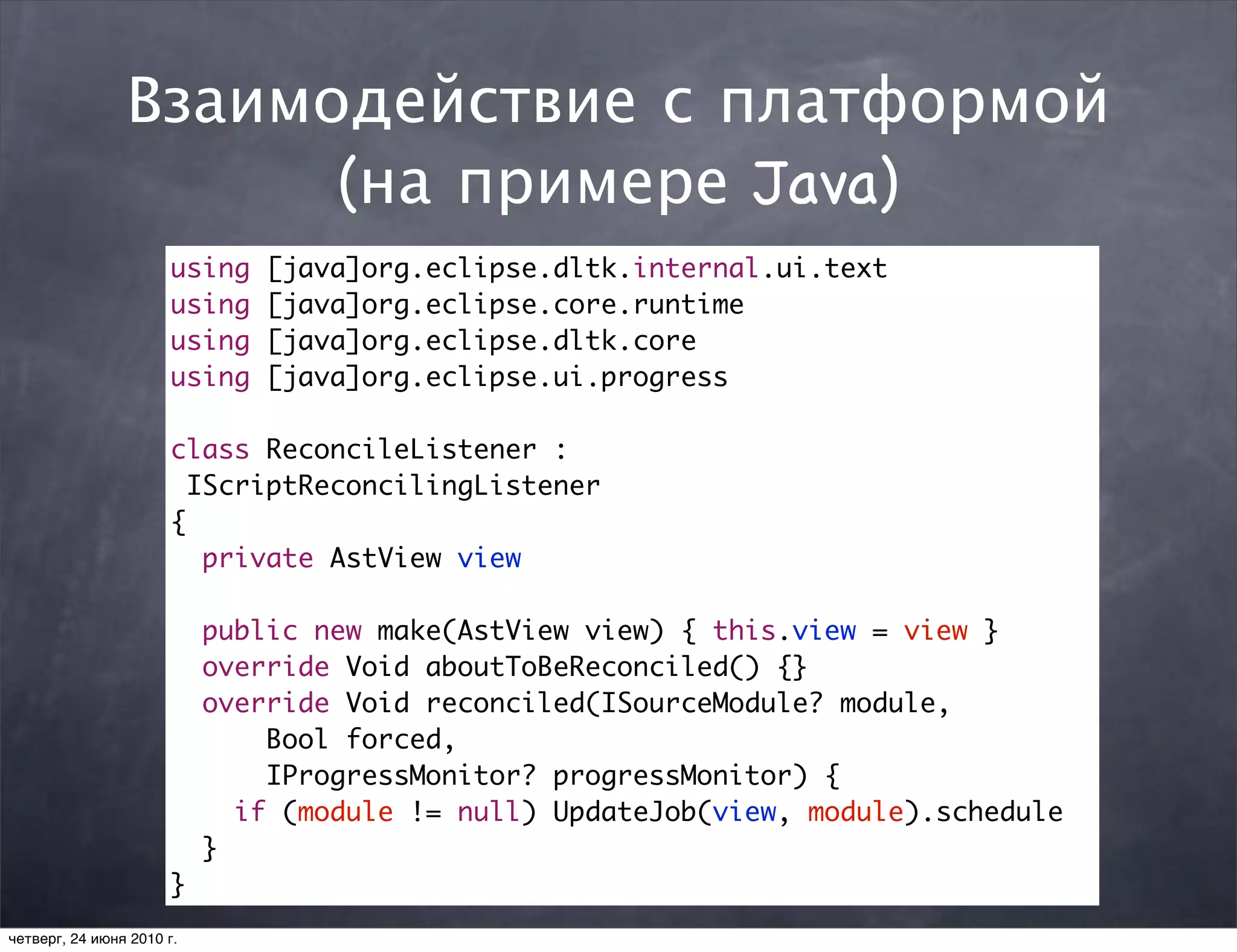 Взаимодействие с платформой
                      (на примере Java)
                      using    [java]org.eclipse.dltk.internal.ui.text
                      using    [java]org.eclipse.core.runtime
                      using    [java]org.eclipse.dltk.core
                      using    [java]org.eclipse.ui.progress

                      class ReconcileListener :
                        IScriptReconcilingListener
                      {
                         private AstView view

                           public new make(AstView view) { this.view = view }
                           override Void aboutToBeReconciled() {}
                           override Void reconciled(ISourceModule? module,
                               Bool forced,
                               IProgressMonitor? progressMonitor) {
                             if (module != null) UpdateJob(view, module).schedule
                           }
                      }
четверг, 24 июня 2010 г.
 