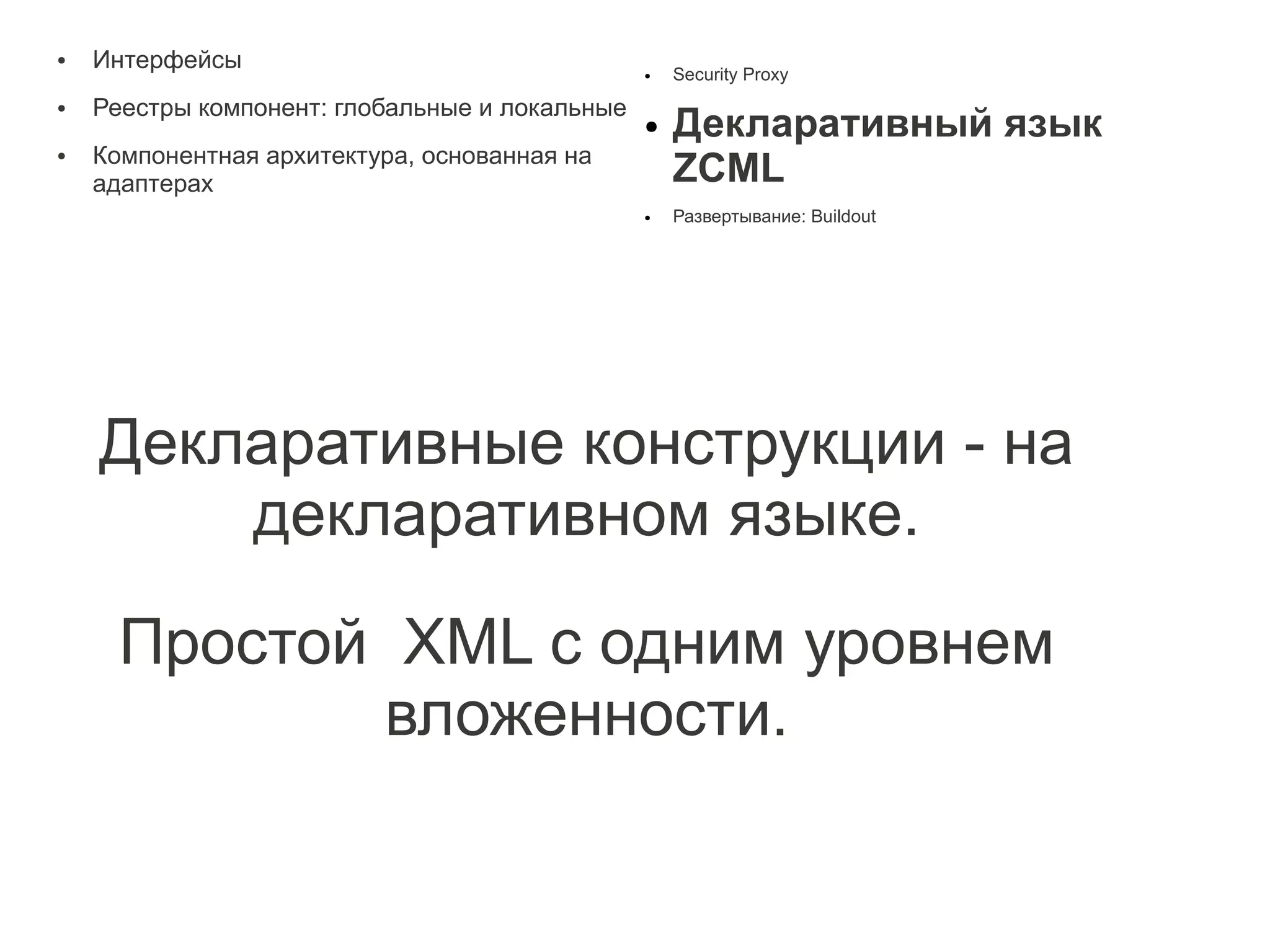 ●   Интерфейсы                                  ●   Security Proxy
    Реестры компонент: глобальные и локальные
                                                    Декларативный язык
●
                                                ●
    Компонентная архитектура, основанная на
                                                    ZCML
●

    адаптерах
                                                ●   Развертывание: Buildout




    Декларативные конструкции - на
        декларативном языке.

      Простой XML с одним уровнем
             вложенности.
 