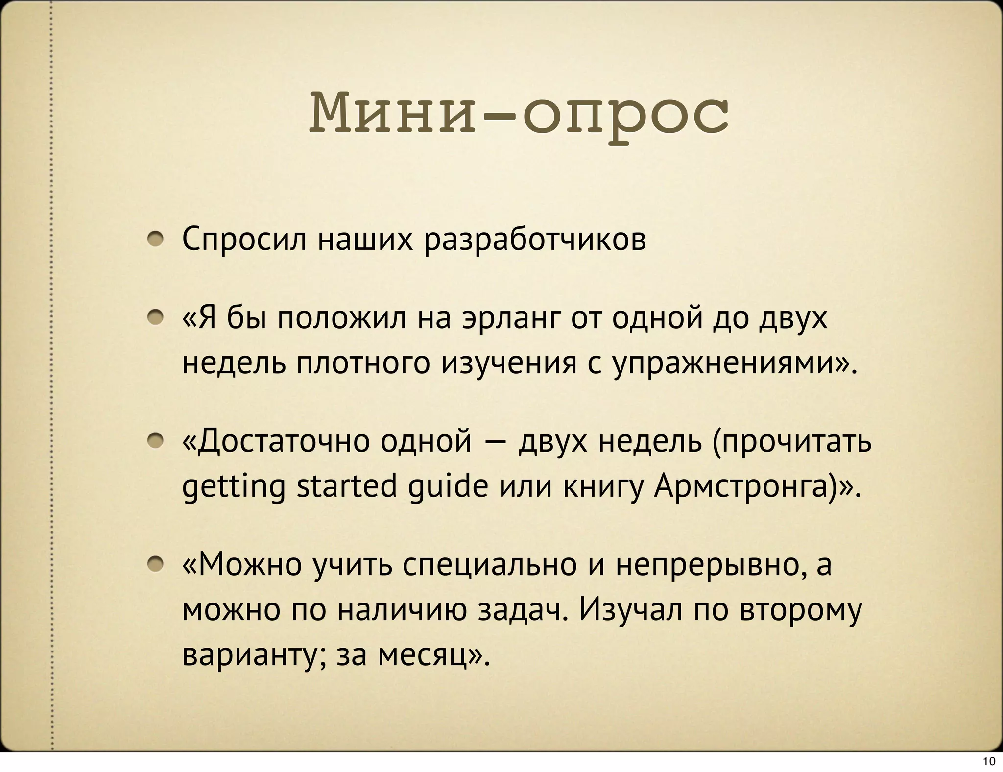 Мини-опрос
Спросил наших разработчиков

«Я бы положил на эрланг от одной до двух
недель плотного изучения с упражнениями».

«Достаточно одной — двух недель (прочитать
getting started guide или книгу Армстронга)».

«Можно учить специально и непрерывно, а
можно по наличию задач. Изучал по второму
варианту; за месяц».

                                                10
 
