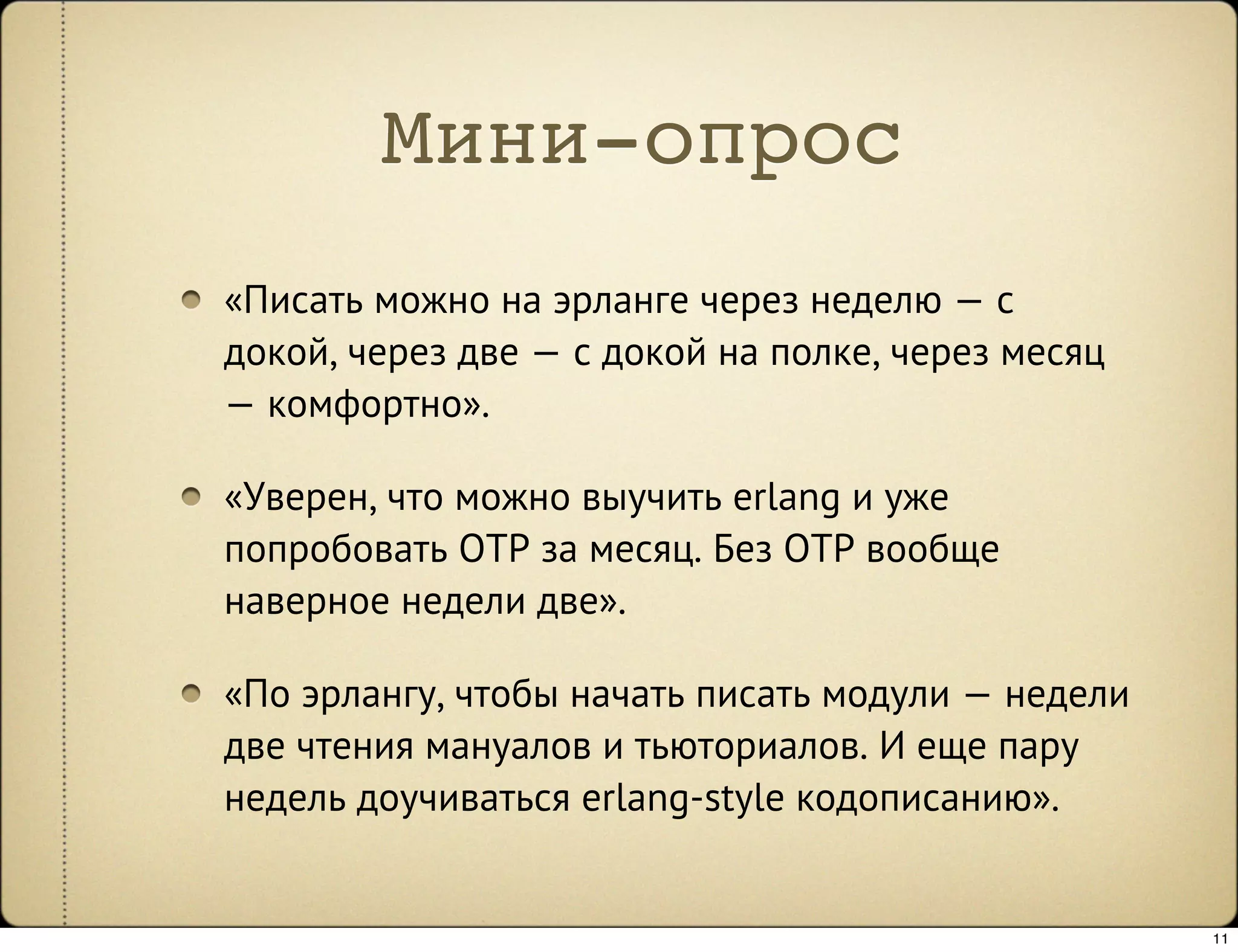 Мини-опрос
«Писать можно на эрланге через неделю — с
докой, через две — с докой на полке, через месяц
— комфортно».

«Уверен, что можно выучить erlang и уже
попробовать OTP за месяц. Без OTP вообще
наверное недели две».

«По эрлангу, чтобы начать писать модули — недели
две чтения мануалов и тьюториалов. И еще пару
недель доучиваться erlang-style кодописанию».


                                                   11
 