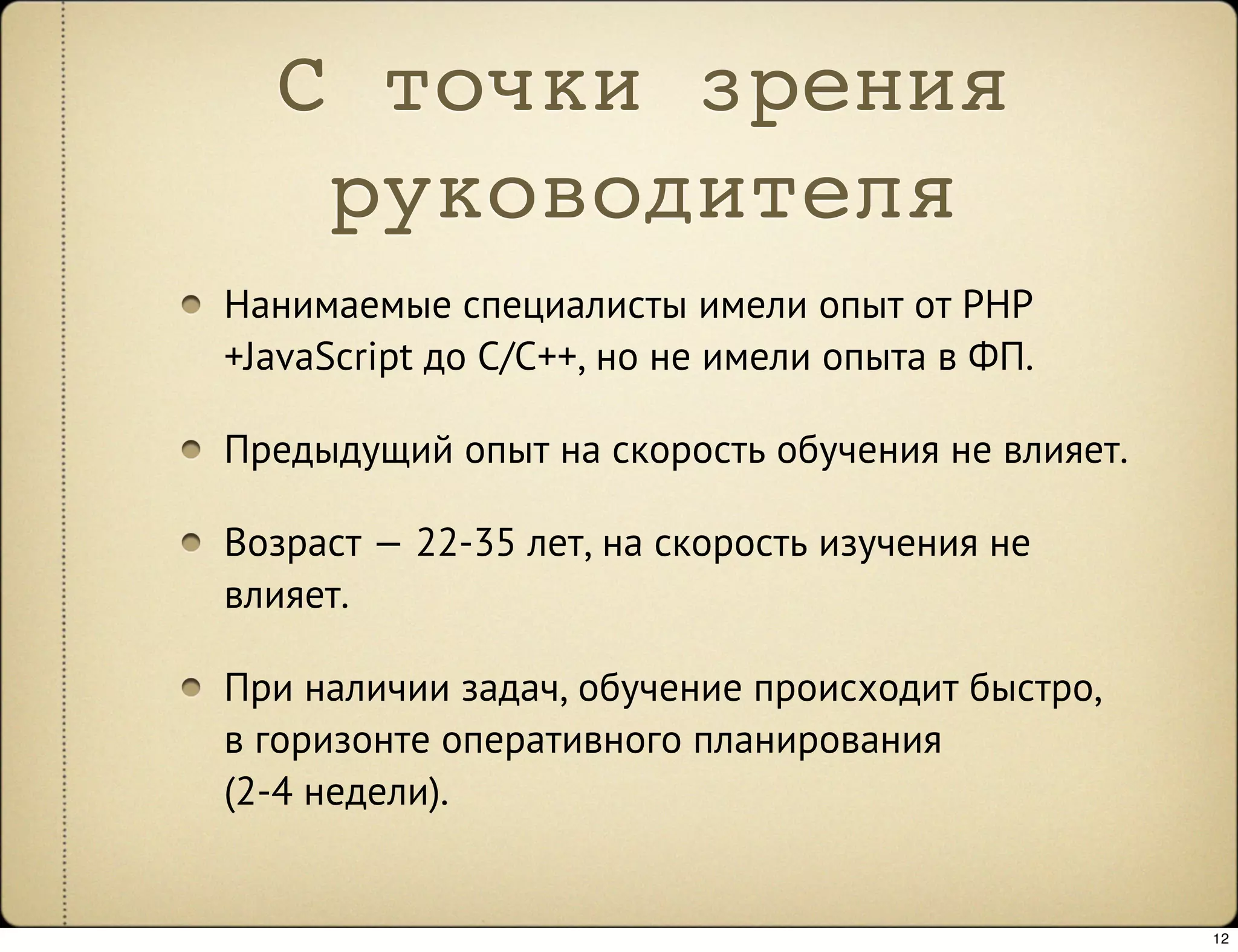 С точки зрения
   руководителя
Нанимаемые специалисты имели опыт от PHP
+JavaScript до C/C++, но не имели опыта в ФП.

Предыдущий опыт на скорость обучения не влияет.

Возраст — 22-35 лет, на скорость изучения не
влияет.

При наличии задач, обучение происходит быстро,
в горизонте оперативного планирования
(2-4 недели).


                                                  12
 