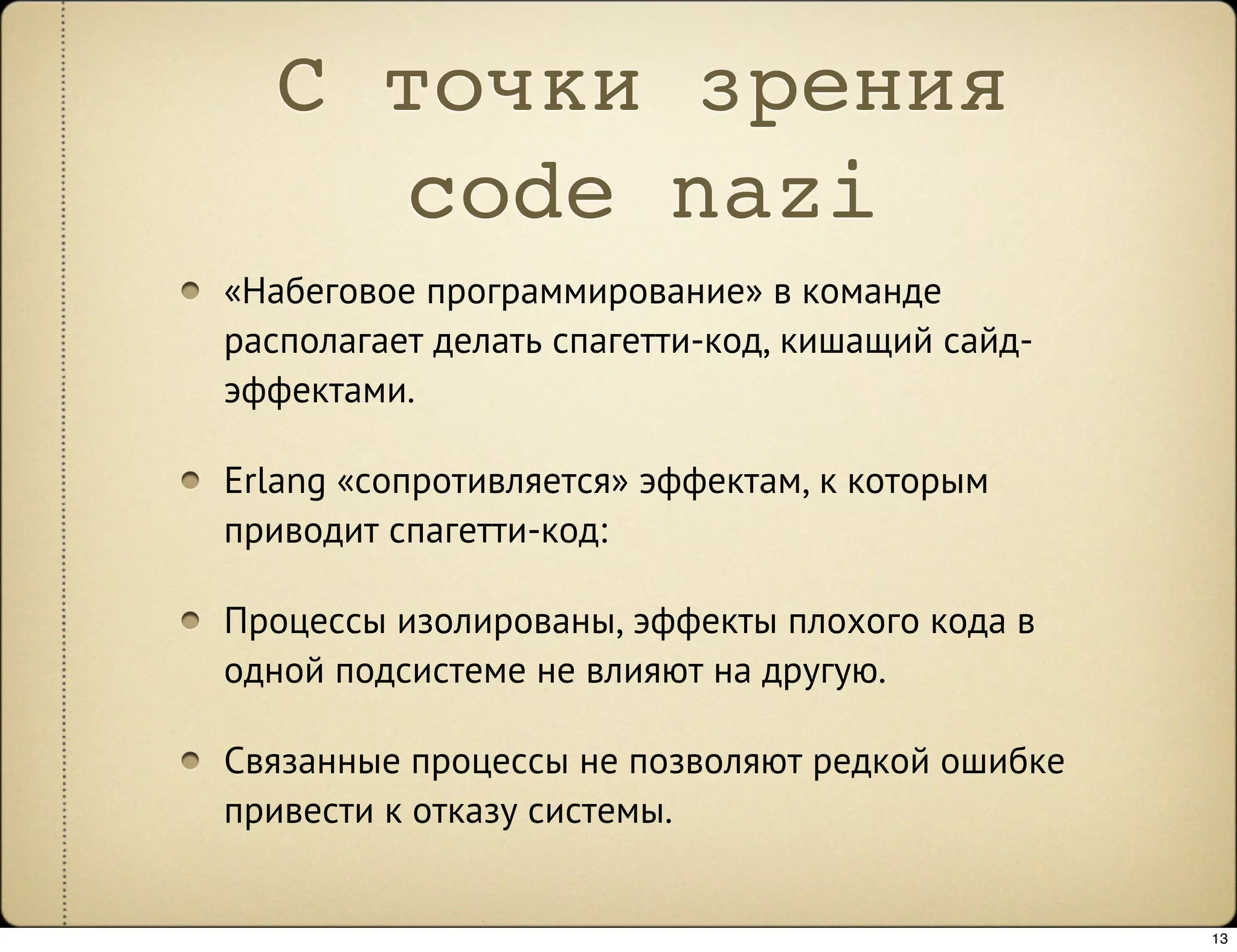 С точки зрения
     code nazi
«Набеговое программирование» в команде
располагает делать спагетти-код, кишащий сайд-
эффектами.

Erlang «сопротивляется» эффектам, к которым
приводит спагетти-код:

Процессы изолированы, эффекты плохого кода в
одной подсистеме не влияют на другую.

Связанные процессы не позволяют редкой ошибке
привести к отказу системы.


                                                 13
 