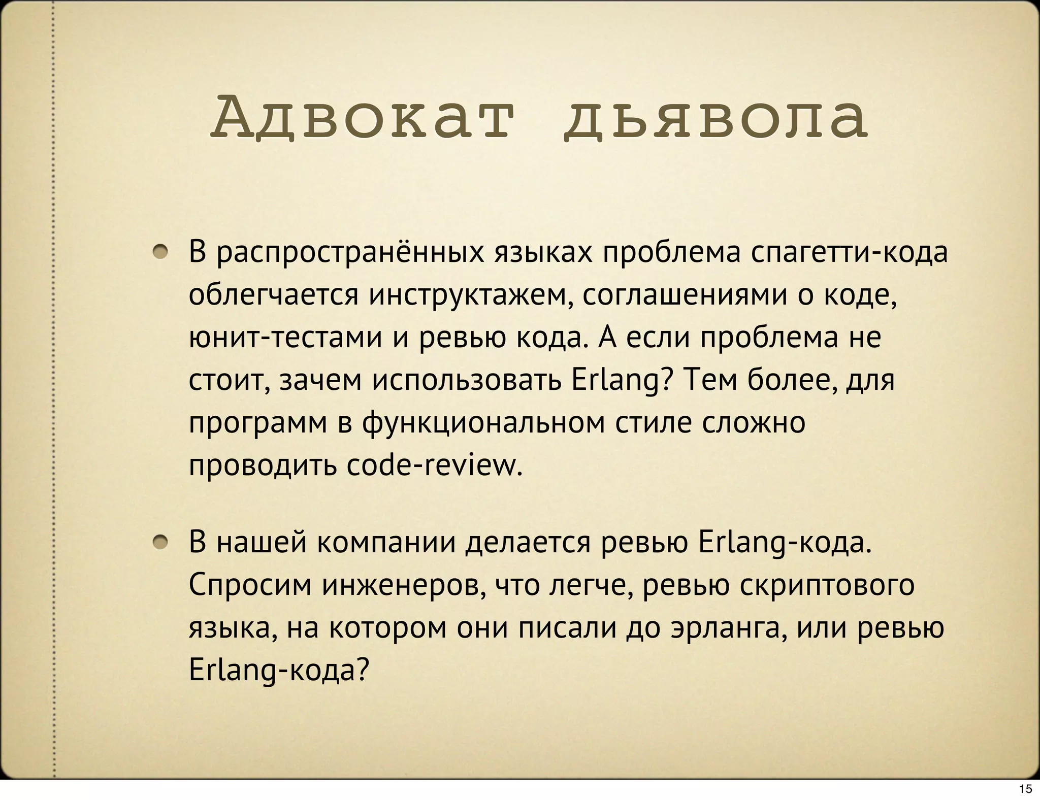 Адвокат дьявола
В распространённых языках проблема спагетти-кода
облегчается инструктажем, соглашениями о коде,
юнит-тестами и ревью кода. А если проблема не
стоит, зачем использовать Erlang? Тем более, для
программ в функциональном стиле сложно
проводить code-review.

В нашей компании делается ревью Erlang-кода.
Спросим инженеров, что легче, ревью скриптового
языка, на котором они писали до эрланга, или ревью
Erlang-кода?


                                                     15
 