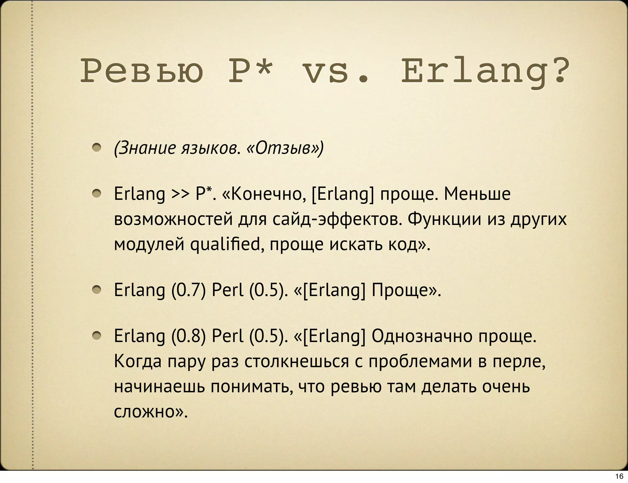 Ревью P* vs. Erlang?
 (Знание языков. «Отзыв»)

 Erlang >> P*. «Конечно, [Erlang] проще. Меньше
 возможностей для сайд-эффектов. Функции из других
 модулей qualiﬁed, проще искать код».

 Erlang (0.7) Perl (0.5). «[Erlang] Проще».

 Erlang (0.8) Perl (0.5). «[Erlang] Однозначно проще.
 Когда пару раз столкнешься с проблемами в перле,
 начинаешь понимать, что ревью там делать очень
 сложно».


                                                        16
 