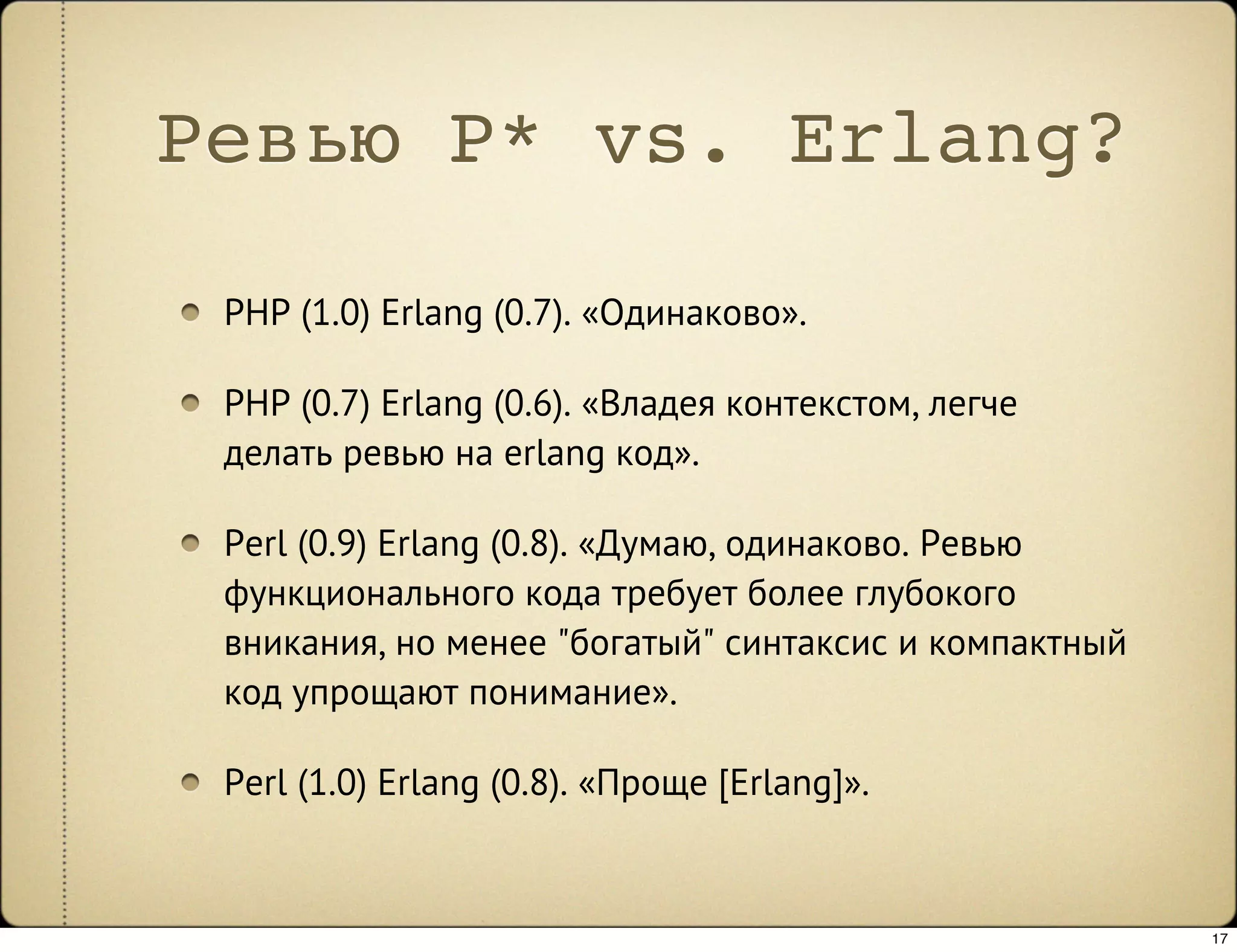 Ревью P* vs. Erlang?

 PHP (1.0) Erlang (0.7). «Одинаково».

 PHP (0.7) Erlang (0.6). «Владея контекстом, легче
 делать ревью на erlang код».

 Perl (0.9) Erlang (0.8). «Думаю, одинаково. Ревью
 функционального кода требует более глубокого
 вникания, но менее "богатый" синтаксис и компактный
 код упрощают понимание».

 Perl (1.0) Erlang (0.8). «Проще [Erlang]».


                                                       17
 