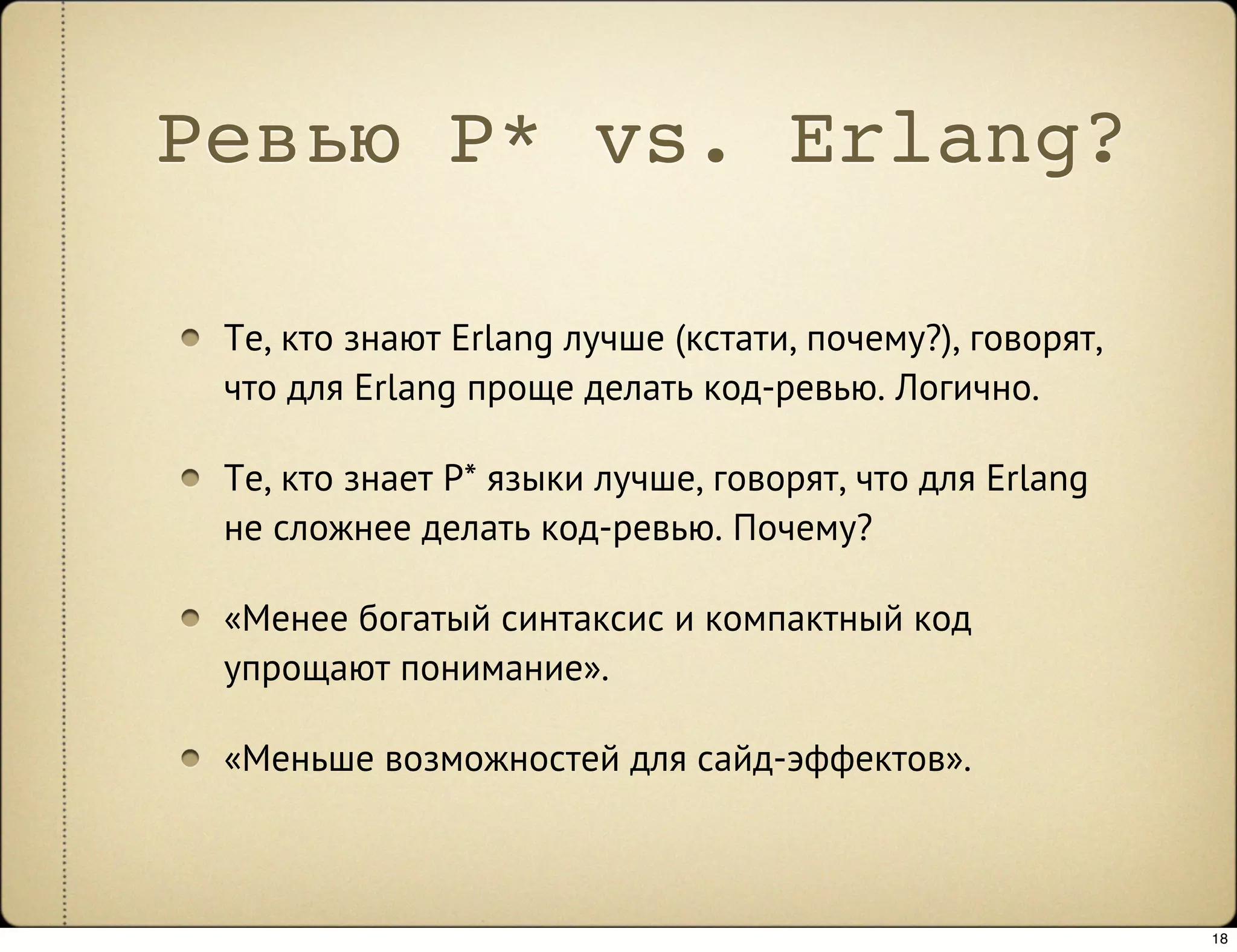 Ревью P* vs. Erlang?

 Те, кто знают Erlang лучше (кстати, почему?), говорят,
 что для Erlang проще делать код-ревью. Логично.

 Те, кто знает P* языки лучше, говорят, что для Erlang
 не сложнее делать код-ревью. Почему?

 «Менее богатый синтаксис и компактный код
 упрощают понимание».

 «Меньше возможностей для сайд-эффектов».



                                                          18
 