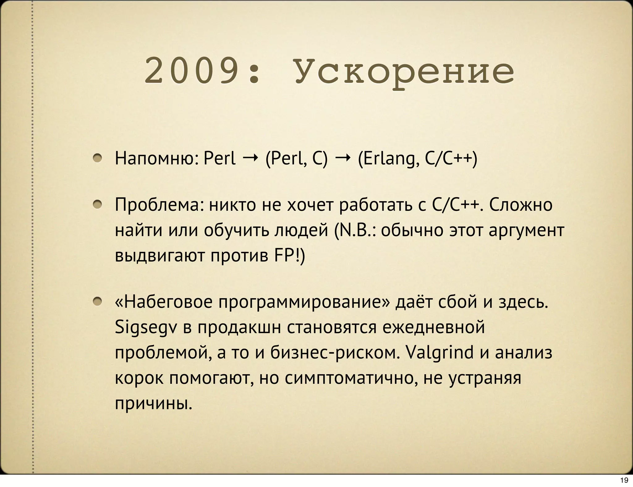 2009: Ускорение
Напомню: Perl → (Perl, C) → (Erlang, C/C++)

Проблема: никто не хочет работать с C/C++. Сложно
найти или обучить людей (N.B.: обычно этот аргумент
выдвигают против FP!)

«Набеговое программирование» даёт сбой и здесь.
Sigsegv в продакшн становятся ежедневной
проблемой, а то и бизнес-риском. Valgrind и анализ
корок помогают, но симптоматично, не устраняя
причины.


                                                      19
 