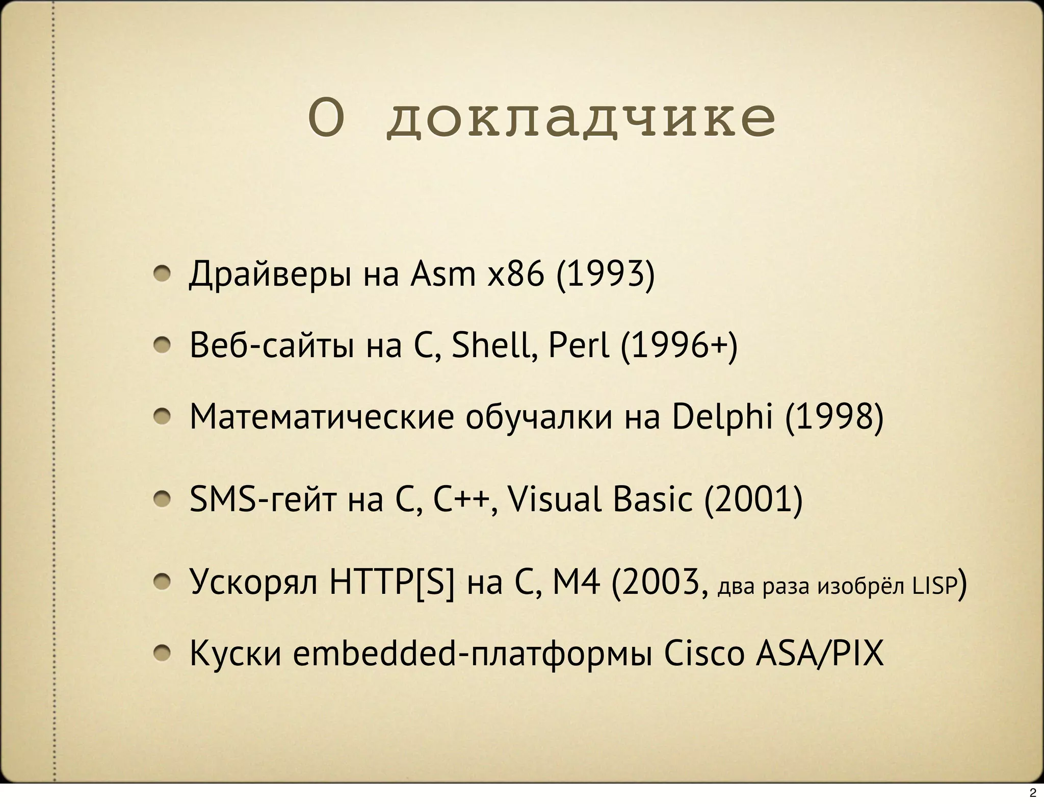 О докладчике

Драйверы на Asm x86 (1993)
Веб-сайты на C, Shell, Perl (1996+)
Математические обучалки на Delphi (1998)

SMS-гейт на C, C++, Visual Basic (2001)

Ускорял HTTP[S] на C, M4 (2003, два раза изобрёл LISP)
Куски embedded-платформы Cisco ASA/PIX


                                                         2
 