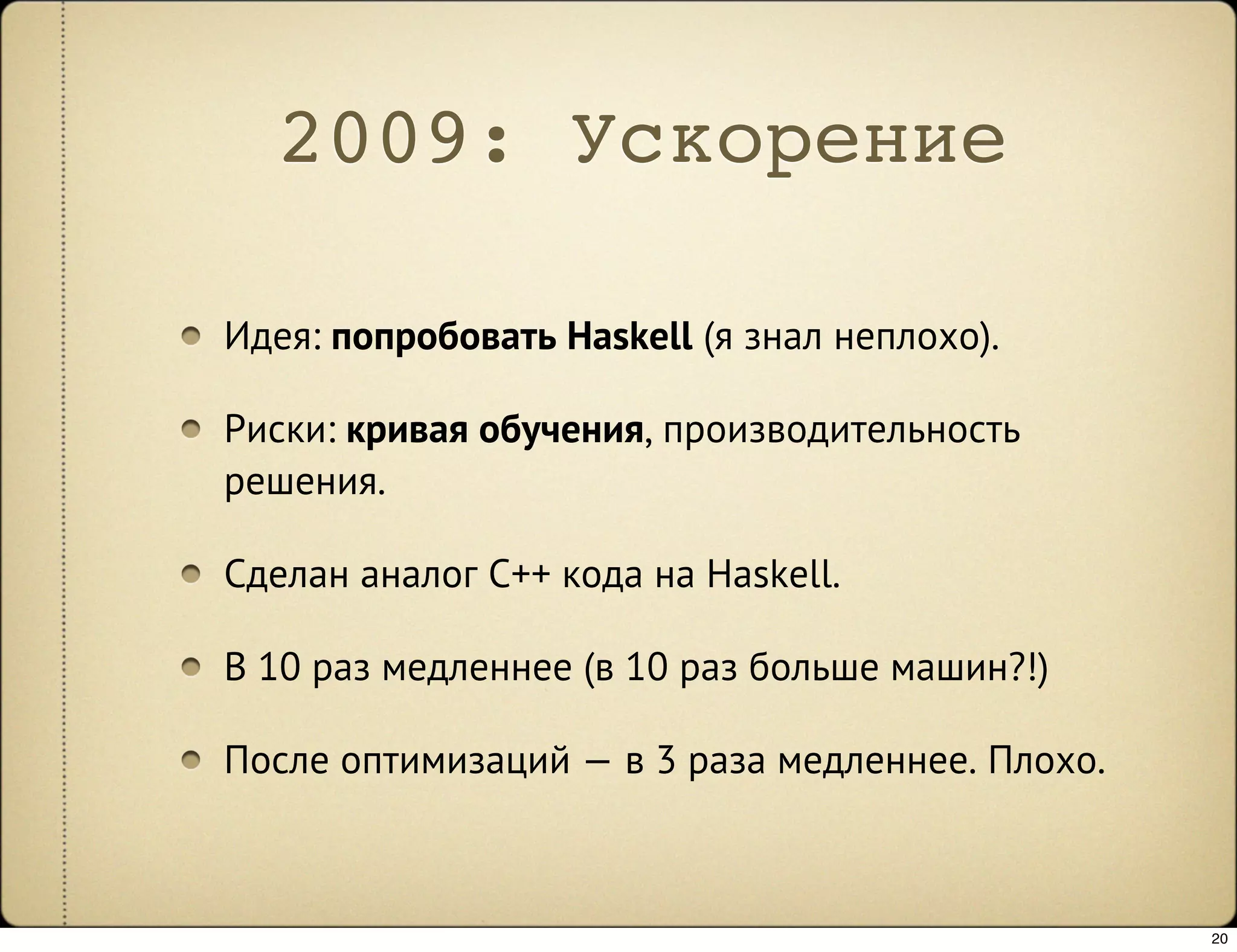 2009: Ускорение

Идея: попробовать Haskell (я знал неплохо).

Риски: кривая обучения, производительность
решения.

Сделан аналог C++ кода на Haskell.

В 10 раз медленнее (в 10 раз больше машин?!)

После оптимизаций — в 3 раза медленнее. Плохо.



                                                 20
 