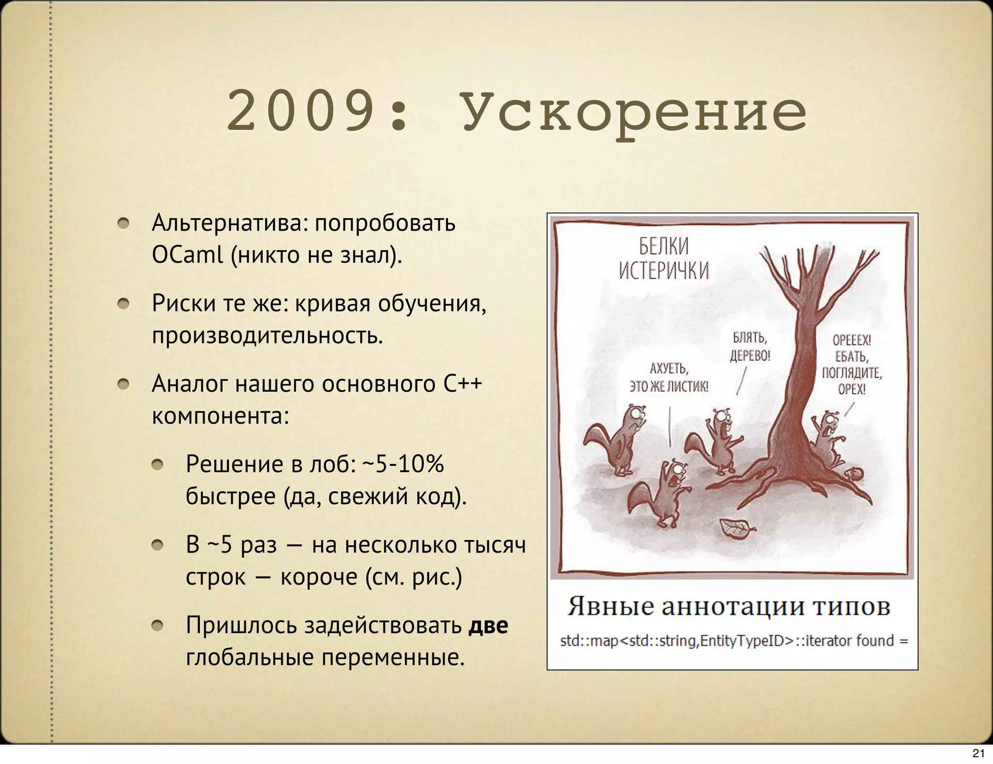2009: Ускорение
Альтернатива: попробовать
OCaml (никто не знал).
Риски те же: кривая обучения,
производительность.
Аналог нашего основного C++
компонента:
  Решение в лоб: ~5-10%
  быстрее (да, свежий код).
  В ~5 раз — на несколько тысяч
  строк — короче (см. рис.)
  Пришлось задействовать две
  глобальные переменные.


                                  21
 