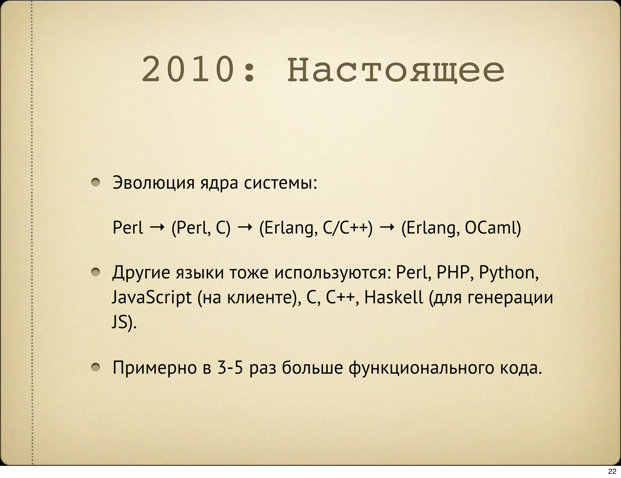 2010: Настоящее

Эволюция ядра системы:

Perl → (Perl, C) → (Erlang, C/C++) → (Erlang, OCaml)

Другие языки тоже используются: Perl, PHP, Python,
JavaScript (на клиенте), C, C++, Haskell (для генерации
JS).

Примерно в 3-5 раз больше функционального кода.




                                                          22
 