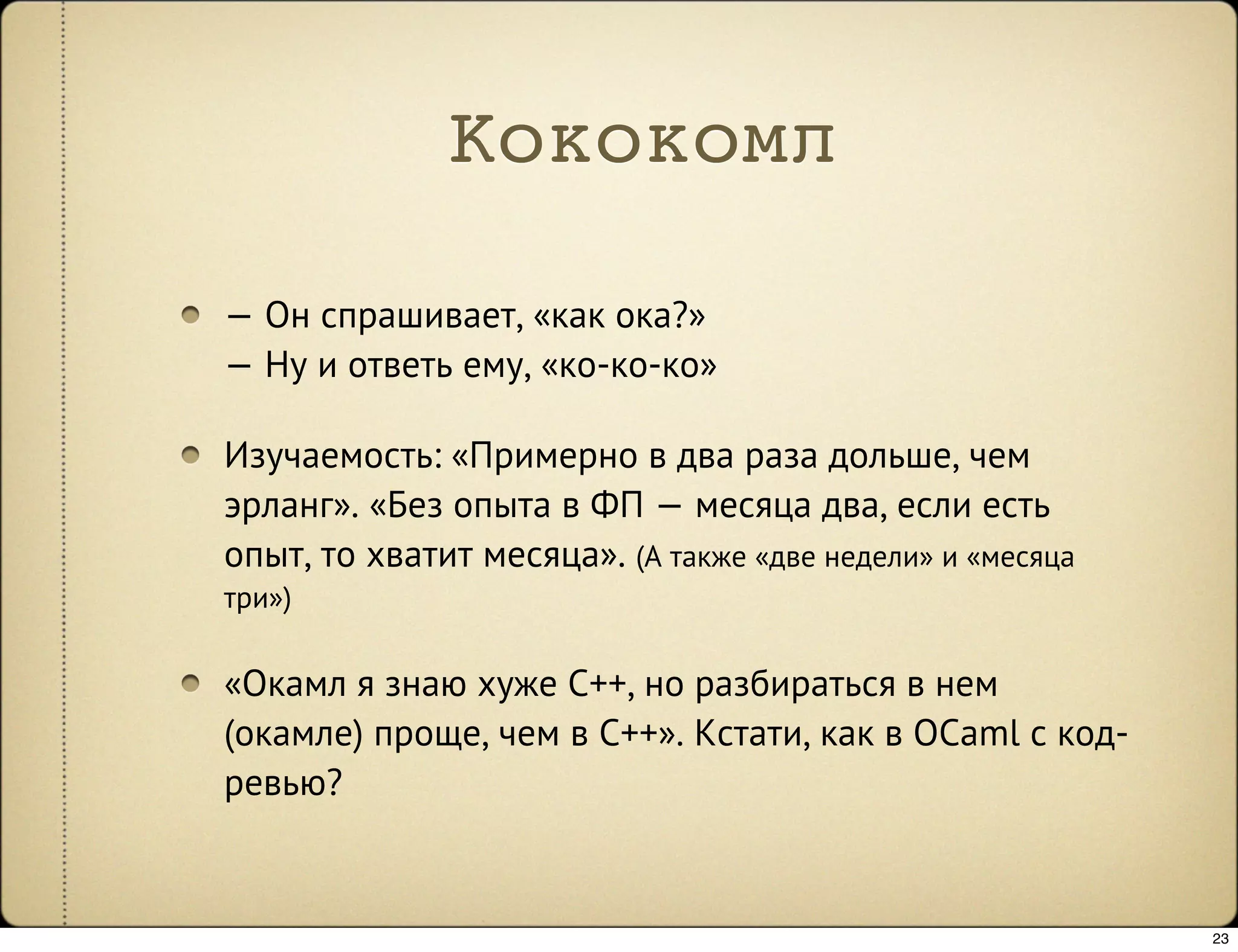 Кококомл

— Он спрашивает, «как ока?»
— Ну и ответь ему, «ко-ко-ко»

Изучаемость: «Примерно в два раза дольше, чем
эрланг». «Без опыта в ФП — месяца два, если есть
опыт, то хватит месяца». (А также «две недели» и «месяца
три»)

«Окамл я знаю хуже C++, но разбираться в нем
(окамле) проще, чем в C++». Кстати, как в OCaml с код-
ревью?


                                                           23
 