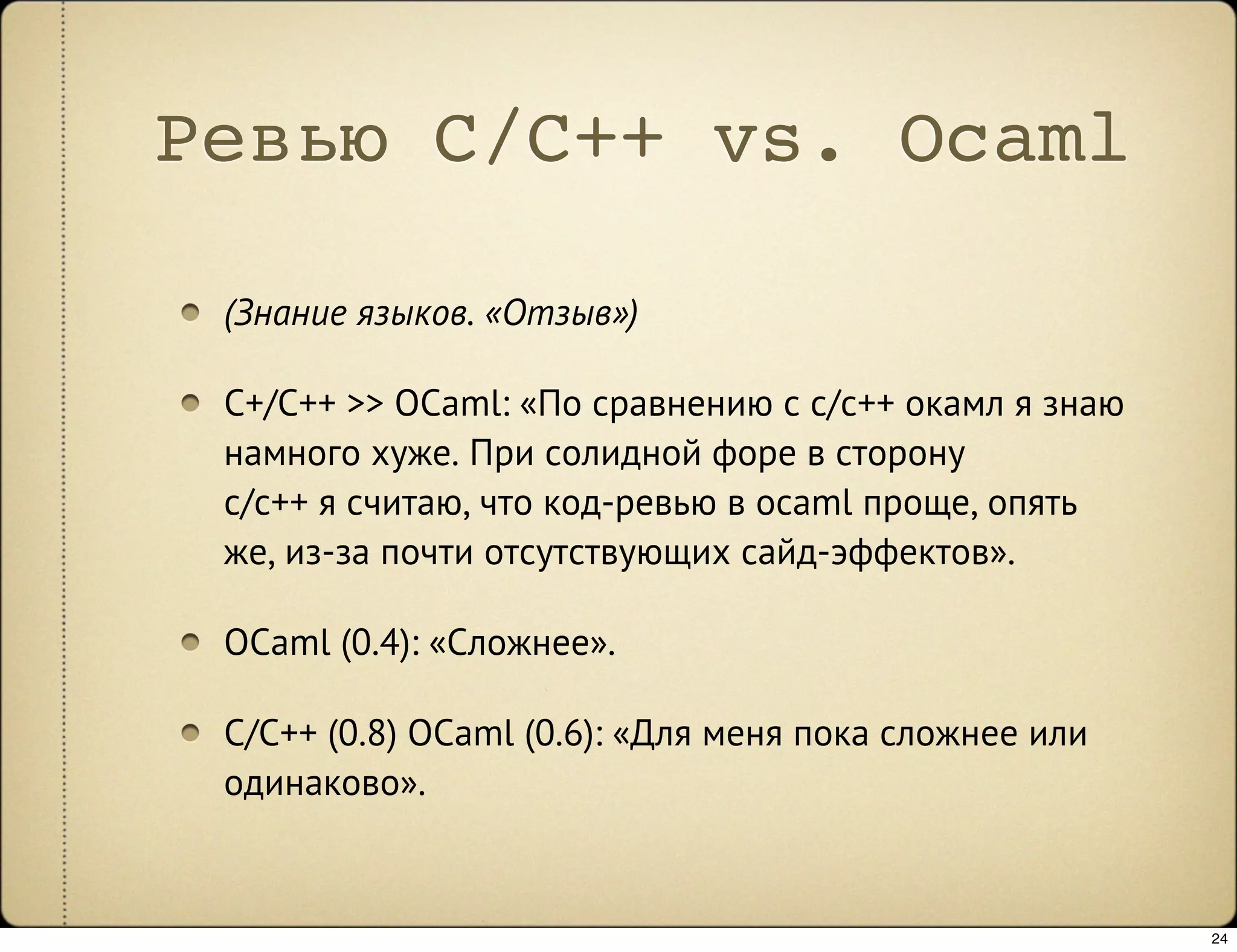 Ревью C/C++ vs. Ocaml

 (Знание языков. «Отзыв»)

 C+/C++ >> OCaml: «По сравнению с c/c++ окамл я знаю
 намного хуже. При солидной форе в сторону
 c/c++ я считаю, что код-ревью в ocaml проще, опять
 же, из-за почти отсутствующих сайд-эффектов».

 OCaml (0.4): «Сложнее».

 C/C++ (0.8) OCaml (0.6): «Для меня пока сложнее или
 одинаково».


                                                       24
 