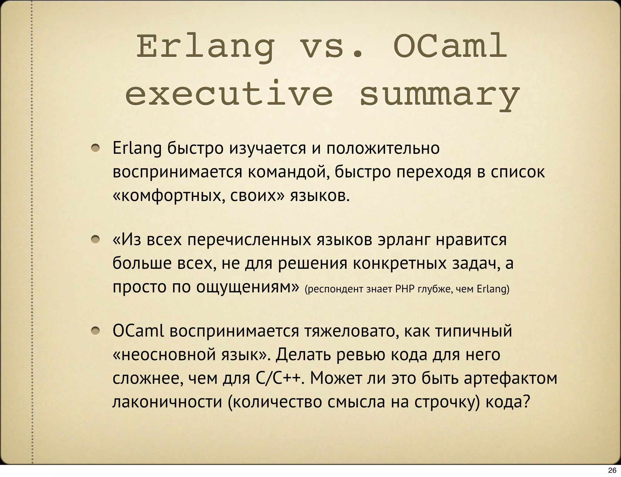 Erlang vs. OCaml
 executive summary
Erlang быстро изучается и положительно
воспринимается командой, быстро переходя в список
«комфортных, своих» языков.

«Из всех перечисленных языков эрланг нравится
больше всех, не для решения конкретных задач, а
просто по ощущениям» (респондент знает PHP глубже, чем Erlang)

OCaml воспринимается тяжеловато, как типичный
«неосновной язык». Делать ревью кода для него
сложнее, чем для C/C++. Может ли это быть артефактом
лаконичности (количество смысла на строчку) кода?


                                                                 26
 