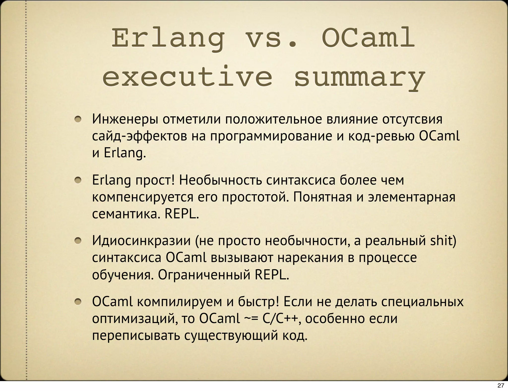 Erlang vs. OCaml
 executive summary
Инженеры отметили положительное влияние отсутсвия
сайд-эффектов на программирование и код-ревью OCaml
и Erlang.
Erlang прост! Необычность синтаксиса более чем
компенсируется его простотой. Понятная и элементарная
семантика. REPL.
Идиосинкразии (не просто необычности, а реальный shit)
синтаксиса OCaml вызывают нарекания в процессе
обучения. Ограниченный REPL.
OCaml компилируем и быстр! Если не делать специальных
оптимизаций, то OCaml ~= C/C++, особенно если
переписывать существующий код.


                                                         27
 