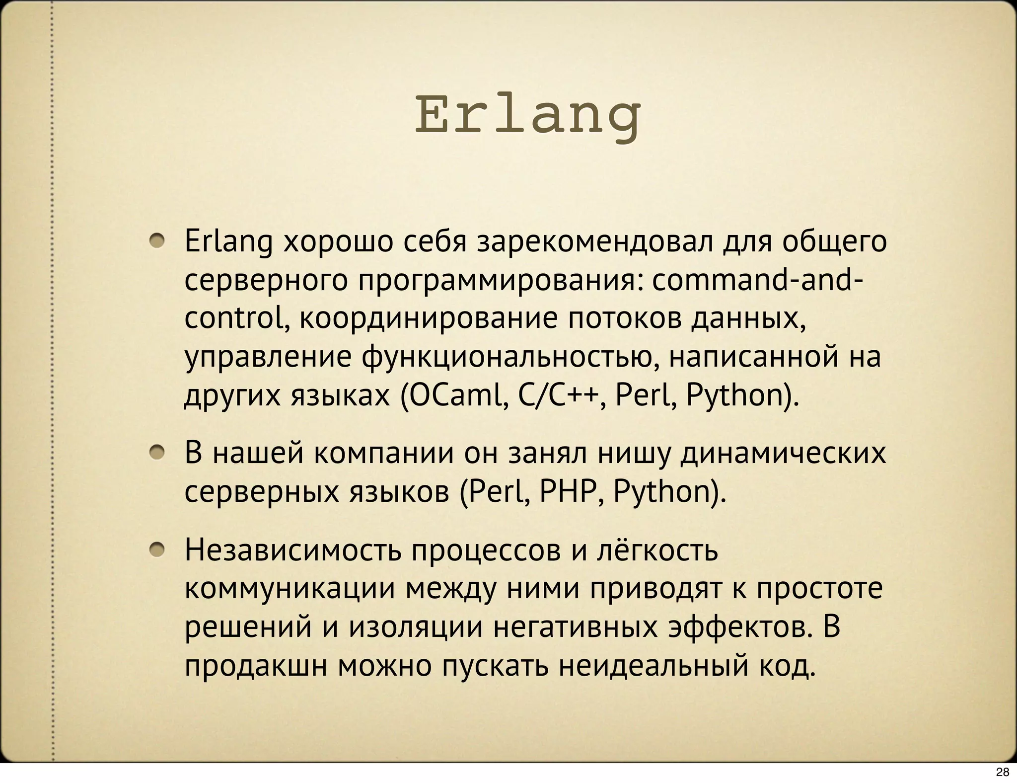 Erlang
Erlang хорошо себя зарекомендовал для общего
серверного программирования: command-and-
control, координирование потоков данных,
управление функциональностью, написанной на
других языках (OCaml, C/C++, Perl, Python).
В нашей компании он занял нишу динамических
серверных языков (Perl, PHP, Python).
Независимость процессов и лёгкость
коммуникации между ними приводят к простоте
решений и изоляции негативных эффектов. В
продакшн можно пускать неидеальный код.


                                               28
 