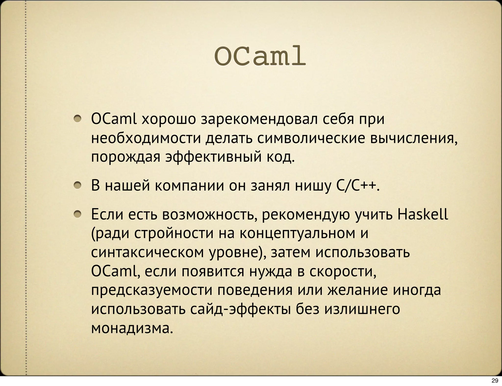 OCaml
OCaml хорошо зарекомендовал себя при
необходимости делать символические вычисления,
порождая эффективный код.
В нашей компании он занял нишу C/C++.
Если есть возможность, рекомендую учить Haskell
(ради стройности на концептуальном и
синтаксическом уровне), затем использовать
OCaml, если появится нужда в скорости,
предсказуемости поведения или желание иногда
использовать сайд-эффекты без излишнего
монадизма.


                                                  29
 