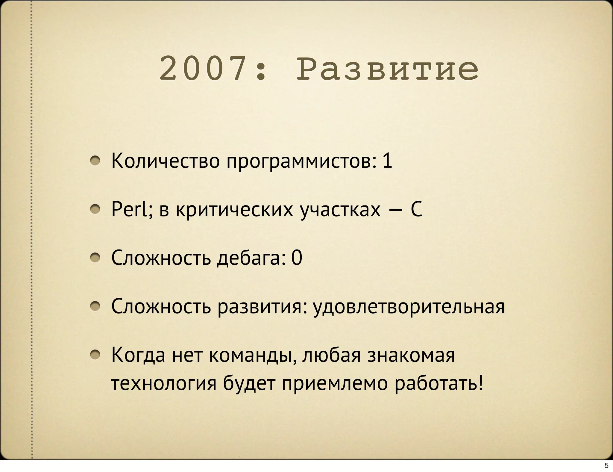 2007: Развитие

Количество программистов: 1

Perl; в критических участках — C

Сложность дебага: 0

Сложность развития: удовлетворительная

Когда нет команды, любая знакомая
технология будет приемлемо работать!


                                         5
 