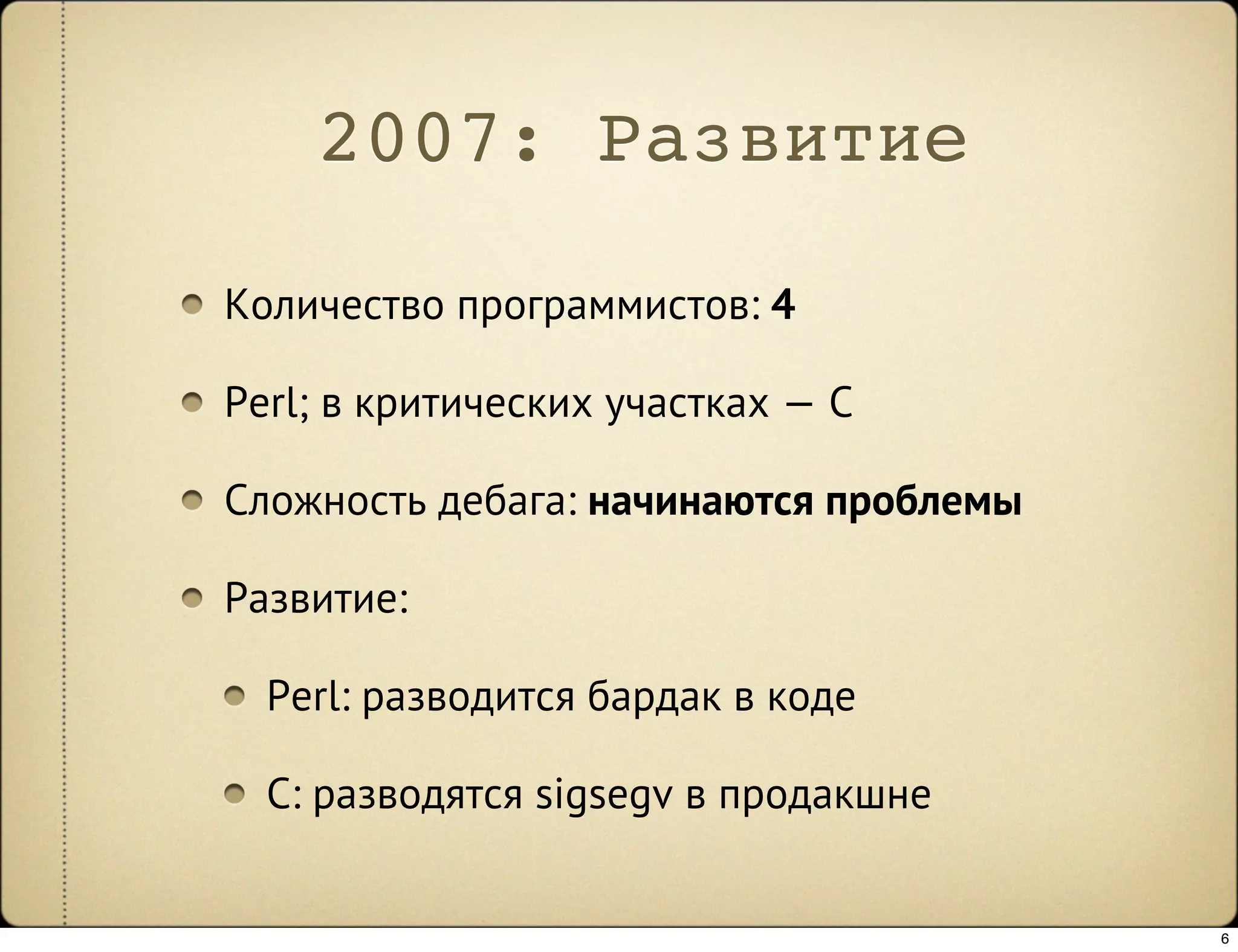 2007: Развитие

Количество программистов: 4

Perl; в критических участках — C

Сложность дебага: начинаются проблемы

Развитие:

  Perl: разводится бардак в коде

  C: разводятся sigsegv в продакшне


                                        6
 