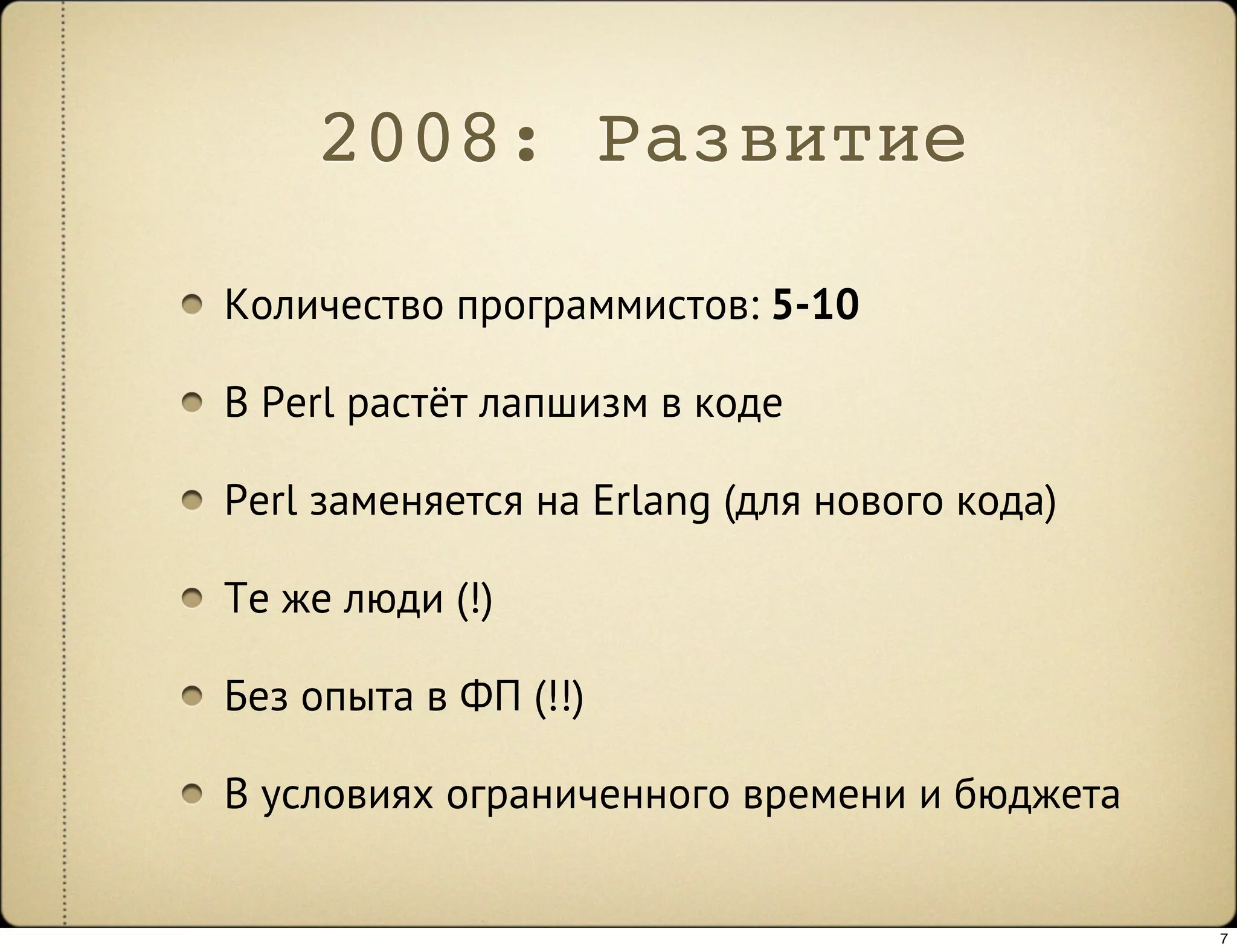 2008: Развитие

Количество программистов: 5-10

В Perl растёт лапшизм в коде

Perl заменяется на Erlang (для нового кода)

Те же люди (!)

Без опыта в ФП (!!)

В условиях ограниченного времени и бюджета


                                              7
 