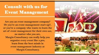 Consult with us for Event Management.
• Are you an event management company? Or you're an event
management start-up?, or you're a company who wants to learn the
art of event management for their own use, no matter who you are,
Margin Consultancy can really help you organize every event like a
pro, learn from the best minds in event management industry at
Margin Consultancy.
 