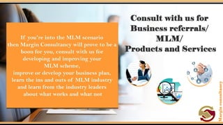 Consult with us for Business referrals/ MLM/
Products and Services.
• If you're into the MLM scenario then Margin Consultancy will prove to
be a boon for you, consult with us for developing and improving your
MLM scheme, improve or develop your business plan, learn the ins
and outs of MLM industry and learn from the industry leaders about
what works and what not.
 