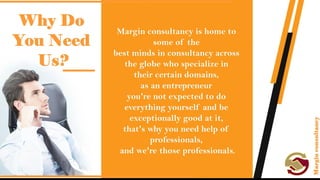 Why do you need us?
• Margin consultancy is home to some of the best minds in consultancy
across the globe who specialize in their certain domains, as an
entrepreneur you're not expected to do everything yourself and be
exceptionally good at it, that's why you need help of professionals,
and we're those professionals.
 