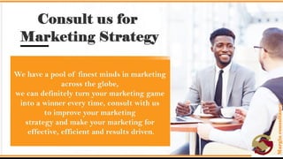 Consult us for Marketing Strategy.
• We have a pool of finest minds in marketing across the globe, we can
definitely turn your marketing game into a winner every time, consult
with us to improve your marketing strategy and make your marketing
for effective, efficient and results driven.
 