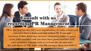 Consult with us regarding PR Management.
• PR is the deal breaker for every organization, in order to succeed you
must have a dedicated and skilled PR Team and Awesome Public
Relations, because ultimately public is going to be your customer and
you must have good relations with your customer, consult with us to
learn the ins and outs, dos and don’ts of PR, make your PR stronger
than ever with us.
 