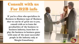Consult with us For B2B info.
• If you're a firm who specializes in Business to Business type of
Business that we can be of great use to you, consult with us to learn
the peculiarities of the business to business industry, learn how to
play the business to business game with some of the most successful
people in the industry only at Margin Consultancy.
 