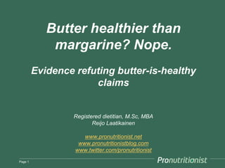Butter healthier than
margarine? Nope.
Evidence refuting butter-is-healthy
claims
[Updated January 2016]
Registered dietitian, M.Sc, MBA
Reijo Laatikainen
www.pronutritionist.net
www.pronutritionistblog.com
www.twitter.com/pronutritionist
Page 1
 