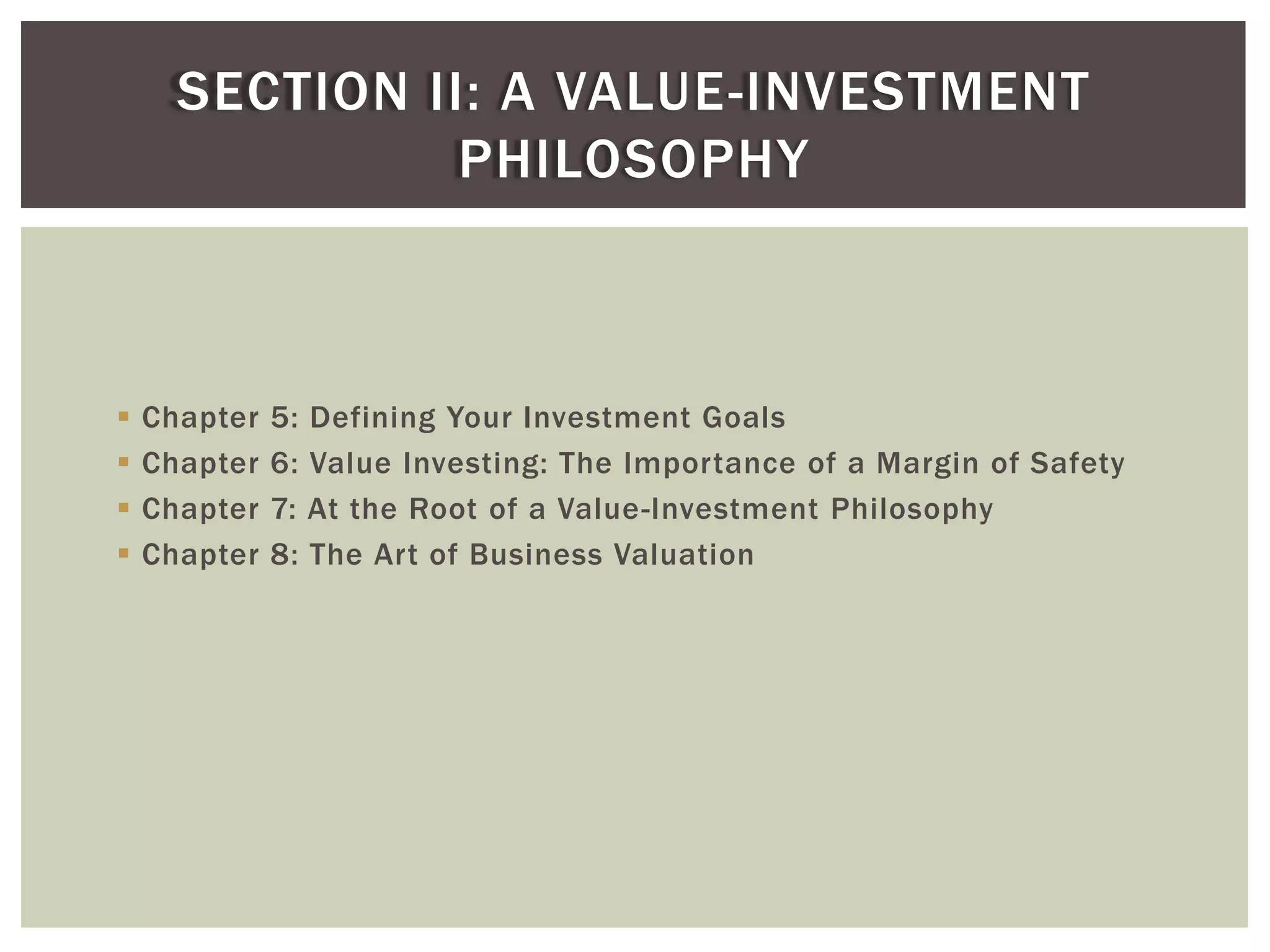  Chapter 5: Defining Your Investment Goals
 Chapter 6: Value Investing: The Importance of a Margin of Safety
 Chapter 7: At the Root of a Value-Investment Philosophy
 Chapter 8: The Art of Business Valuation
SECTION II: A VALUE-INVESTMENT
PHILOSOPHY
 