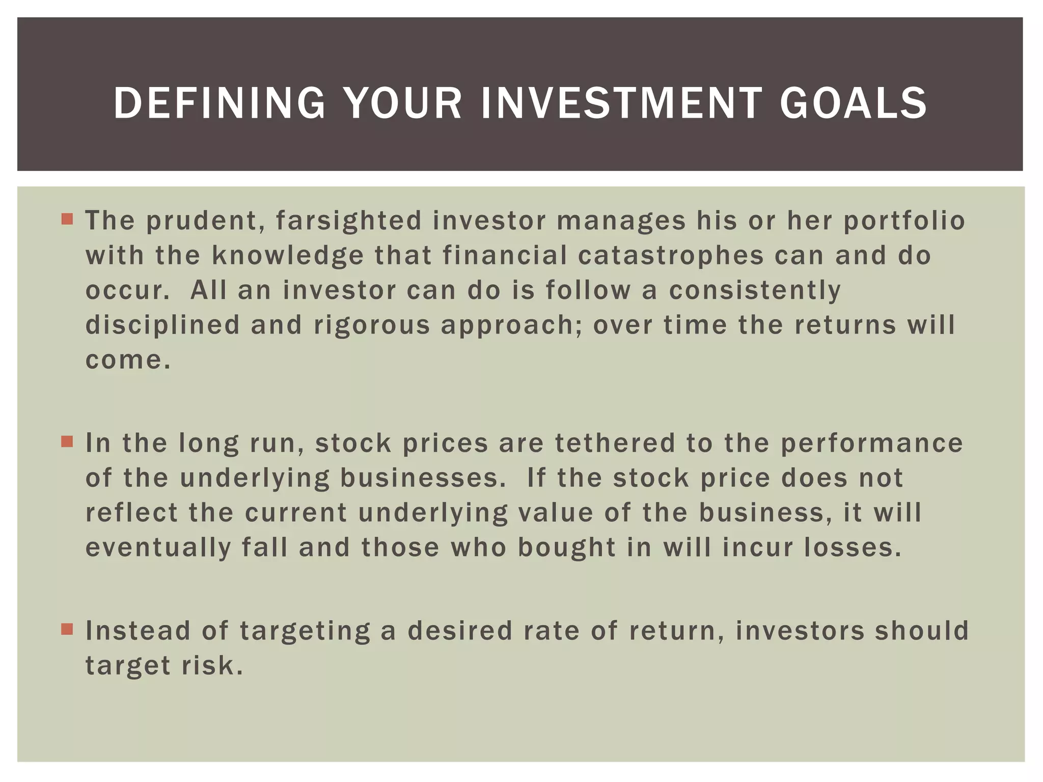  The prudent, farsighted investor manages his or her portfolio
with the knowledge that financial catastrophes can and do
occur. All an investor can do is follow a consistently
disciplined and rigorous approach; over time the returns will
come.
 In the long run, stock prices are tethered to the performance
of the underlying businesses. If the stock price does not
reflect the current underlying value of the business, it will
eventually fall and those who bought in will incur losses.
 Instead of targeting a desired rate of return, investors should
target risk.
DEFINING YOUR INVESTMENT GOALS
 