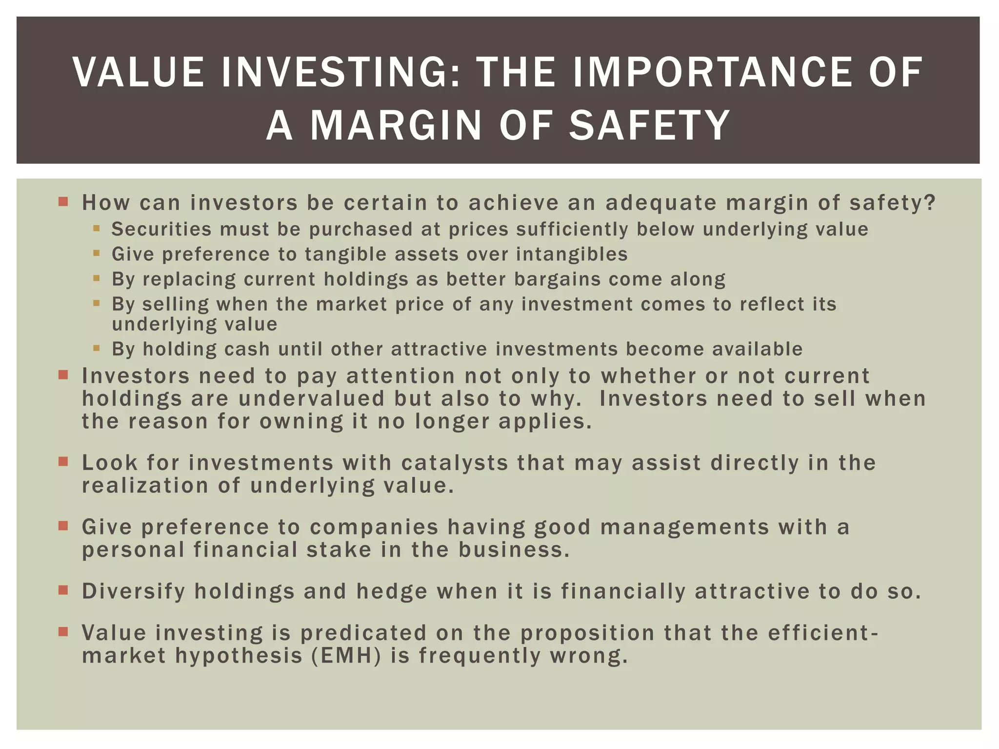  How can investors be certain to achieve an adequate margin of safety?
 Securities must be purchased at prices sufficiently below underlying value
 Give preference to tangible assets over intangibles
 By replacing current holdings as better bargains come along
 By selling when the market price of any investment comes to reflect its
underlying value
 By holding cash until other attractive investments become available
 Investors need to pay attention not only to whether or not current
holdings are undervalued but also to why. Investors need to sell when
the reason for owning it no longer applies.
 Look for investments with catalysts that may assist directly in the
realization of underlying value.
 Give preference to companies having good managements with a
personal financial stake in the business.
 Diversify holdings and hedge when it is financially attractive to do so.
 Value investing is predicated on the proposition that the efficient -
market hypothesis (EMH) is frequently wrong.
VALUE INVESTING: THE IMPORTANCE OF
A MARGIN OF SAFETY
 