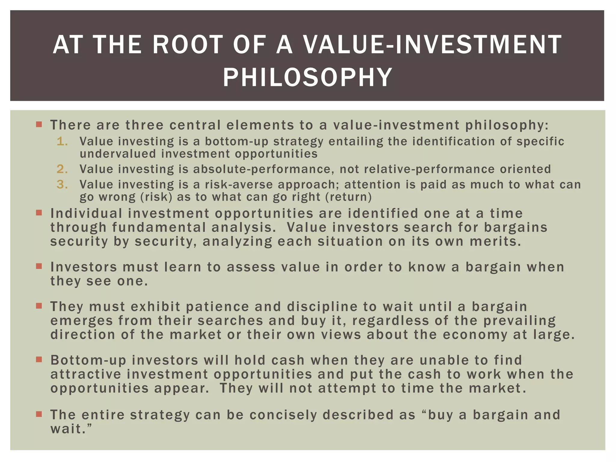  There are three central elements to a value-investment philosophy:
1. Value investing is a bottom-up strategy entailing the identification of specific
undervalued investment opportunities
2. Value investing is absolute-performance, not relative-performance oriented
3. Value investing is a risk-averse approach; attention is paid as much to what can
go wrong (risk) as to what can go right (return)
 Individual investment opportunities are identified one at a time
through fundamental analysis. Value investors search for bargains
security by security, analyzing each situation on its own merits.
 Investors must learn to assess value in order to know a bargain when
they see one.
 They must exhibit patience and discipline to wait until a bargain
emerges from their searches and buy it, regardless of the prevailing
direction of the market or their own views about the economy at large.
 Bottom-up investors will hold cash when they are unable to find
attractive investment opportunities and put the cash to work when the
opportunities appear. They will not attempt to time the market .
 The entire strategy can be concisely described as “buy a bargain and
wait.”
AT THE ROOT OF A VALUE-INVESTMENT
PHILOSOPHY
 