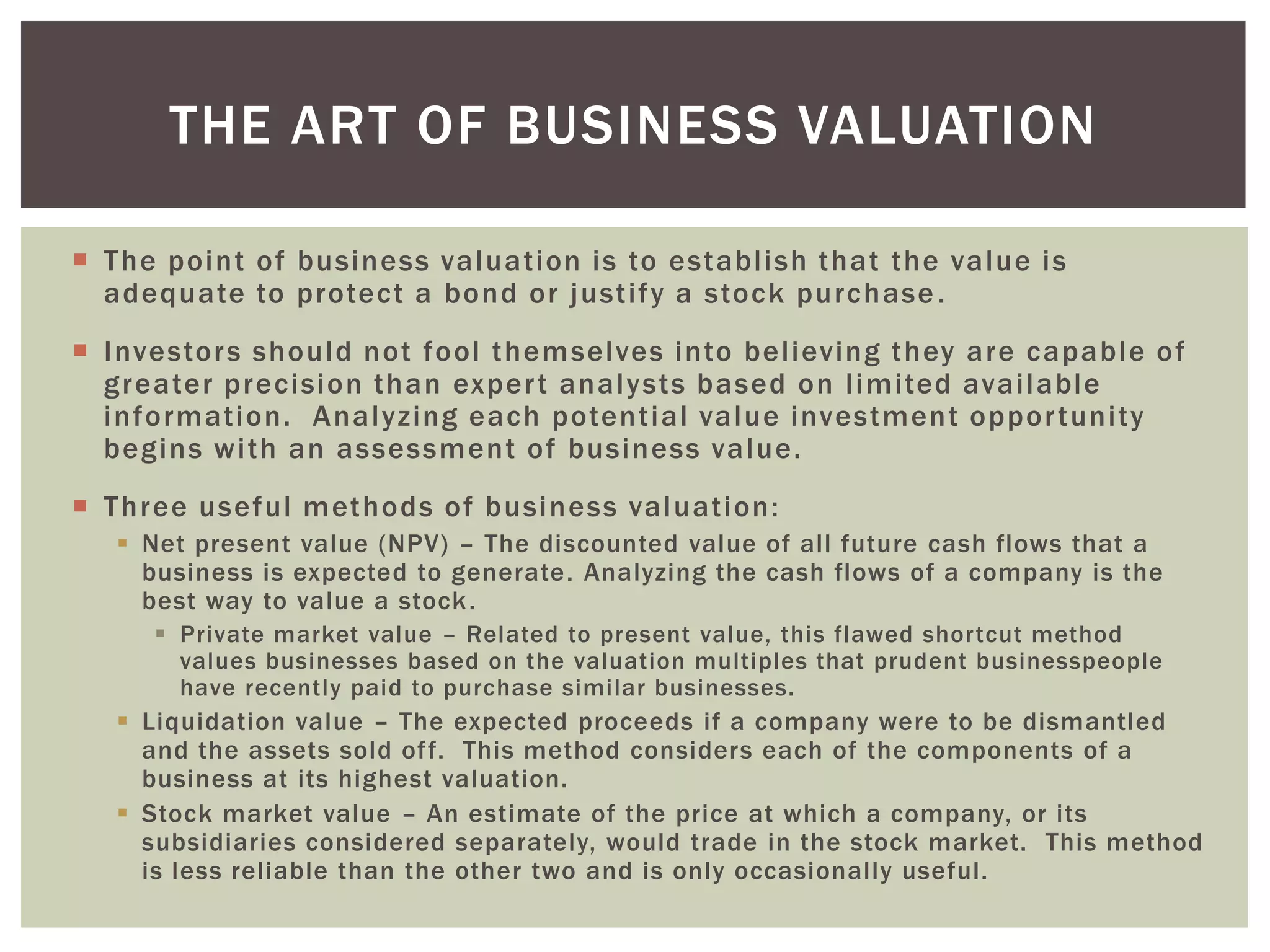  The point of business valuation is to establish that the value is
adequate to protect a bond or justify a stock purchase.
 Investors should not fool themselves into believing they are capable of
greater precision than expert analysts based on limited available
information. Analyzing each potential value investment opportunity
begins with an assessment of business value.
 Three useful methods of business valuation:
 Net present value (NPV) – The discounted value of all future cash flows that a
business is expected to generate. Analyzing the cash flows of a company is the
best way to value a stock.
 Private market value – Related to present value, this flawed shortcut method
values businesses based on the valuation multiples that prudent businesspeople
have recently paid to purchase similar businesses.
 Liquidation value – The expected proceeds if a company were to be dismantled
and the assets sold off. This method considers each of the components of a
business at its highest valuation.
 Stock market value – An estimate of the price at which a company, or its
subsidiaries considered separately, would trade in the stock market. This method
is less reliable than the other two and is only occasionally useful.
THE ART OF BUSINESS VALUATION
 