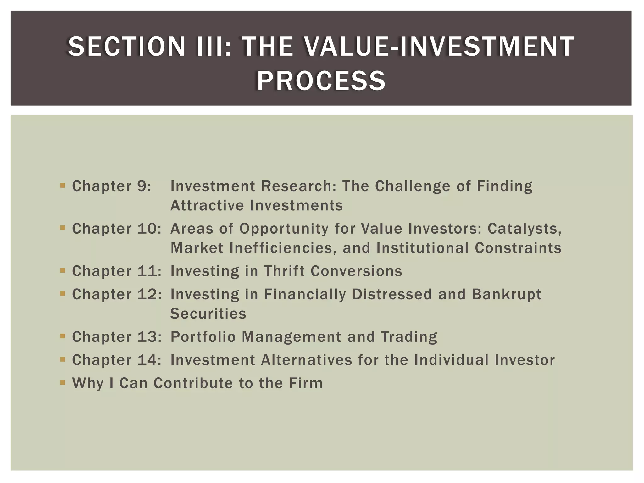  Chapter 9: Investment Research: The Challenge of Finding
Attractive Investments
 Chapter 10: Areas of Opportunity for Value Investors: Catalysts,
Market Inefficiencies, and Institutional Constraints
 Chapter 11: Investing in Thrift Conversions
 Chapter 12: Investing in Financially Distressed and Bankrupt
Securities
 Chapter 13: Portfolio Management and Trading
 Chapter 14: Investment Alternatives for the Individual Investor
 Why I Can Contribute to the Firm
SECTION III: THE VALUE-INVESTMENT
PROCESS
 
