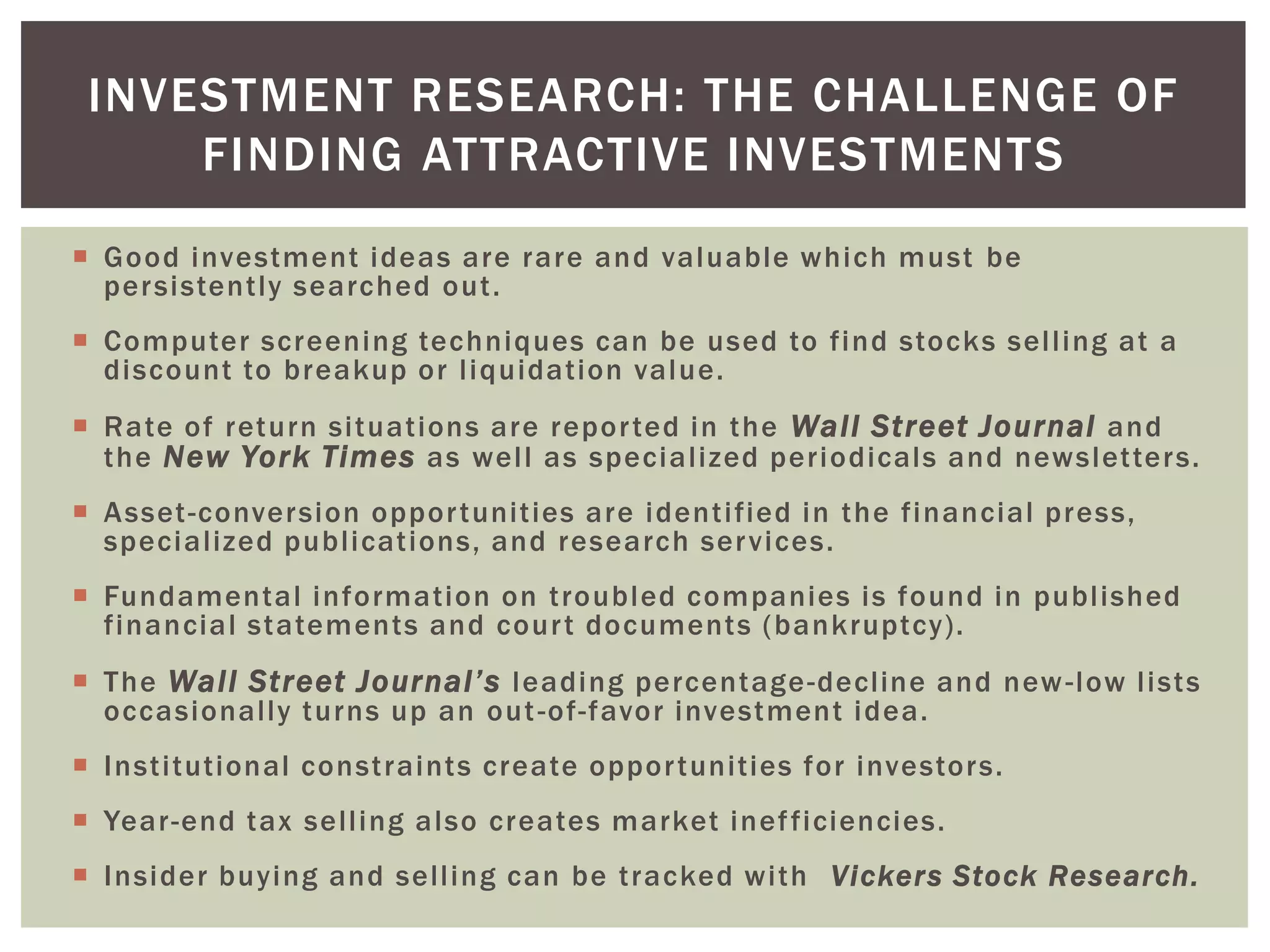  Good investment ideas are rare and valuable which must be
persistently searched out.
 Computer screening techniques can be used to find stocks selling at a
discount to breakup or liquidation value.
 Rate of return situations are reported in the Wall Street Journal and
the New York Times as well as specialized periodicals and newsletters.
 Asset-conversion opportunities are identified in the financial press,
specialized publications, and research services.
 Fundamental information on troubled companies is found in published
financial statements and court documents (bankruptcy).
 The Wall Street Journal’s leading percentage-decline and new-low lists
occasionally turns up an out-of-favor investment idea.
 Institutional constraints create opportunities for investors.
 Year-end tax selling also creates market inefficiencies.
 Insider buying and selling can be tracked with Vickers Stock Research.
INVESTMENT RESEARCH: THE CHALLENGE OF
FINDING ATTRACTIVE INVESTMENTS
 