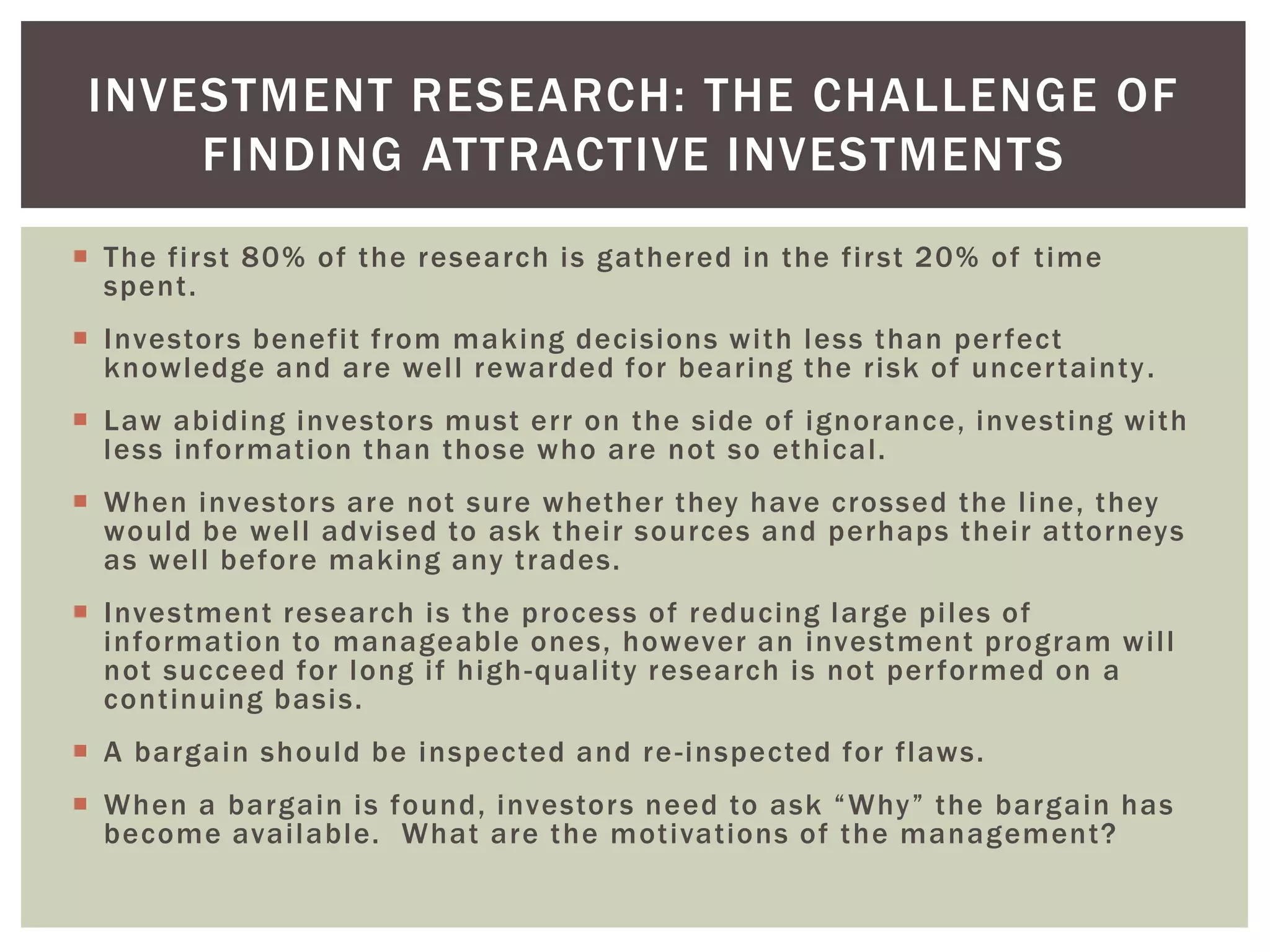  The first 80% of the research is gathered in the first 20% of time
spent.
 Investors benefit from making decisions with less than perfect
knowledge and are well rewarded for bearing the risk of uncertainty.
 Law abiding investors must err on the side of ignorance, investing with
less information than those who are not so ethical.
 When investors are not sure whether they have crossed the line, they
would be well advised to ask their sources and perhaps their attorneys
as well before making any trades.
 Investment research is the process of reducing large piles of
information to manageable ones, however an investment program will
not succeed for long if high-quality research is not performed on a
continuing basis.
 A bargain should be inspected and re-inspected for flaws.
 When a bargain is found, investors need to ask “Why” the bargain has
become available. What are the motivations of the management?
INVESTMENT RESEARCH: THE CHALLENGE OF
FINDING ATTRACTIVE INVESTMENTS
 