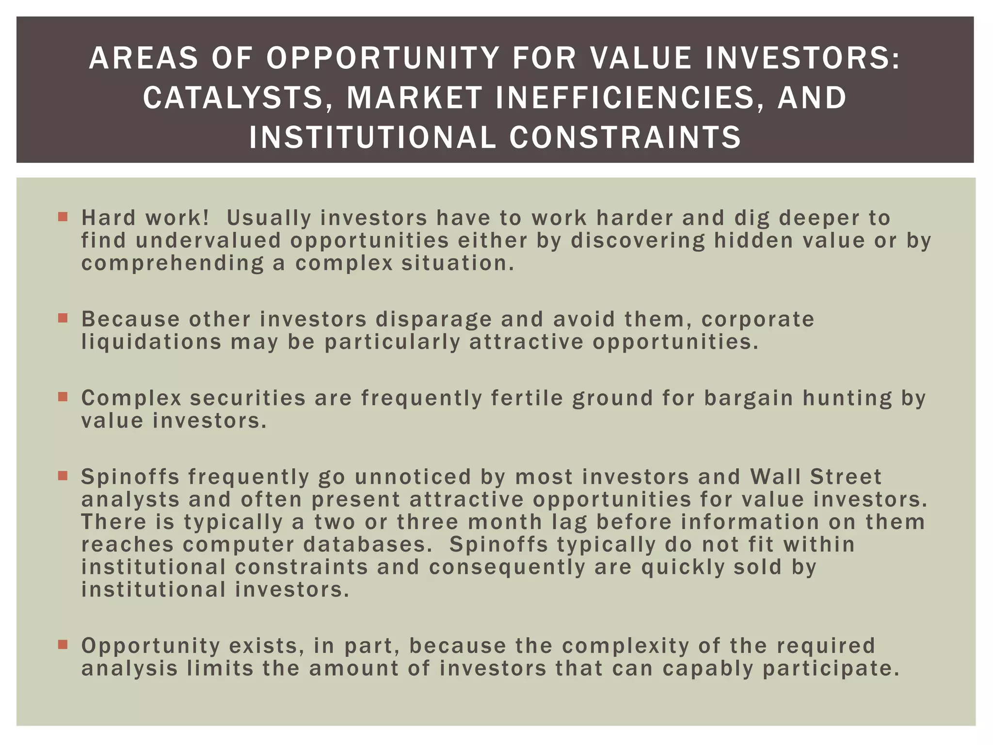 Hard work! Usually investors have to work harder and dig deeper to
find undervalued opportunities either by discovering hidden value or by
comprehending a complex situation.
 Because other investors disparage and avoid them, corporate
liquidations may be particularly attractive opportunities.
 Complex securities are frequently fertile ground for bargain hunting by
value investors.
 Spinoffs frequently go unnoticed by most investors and Wall Street
analysts and often present attractive opportunities for value investors.
There is typically a two or three month lag before information on them
reaches computer databases. Spinoffs typically do not fit within
institutional constraints and consequently are quickly sold by
institutional investors.
 Opportunity exists, in part, because the complexity of the required
analysis limits the amount of investors that can capably participate.
AREAS OF OPPORTUNITY FOR VALUE INVESTORS:
CATALYSTS, MARKET INEFFICIENCIES, AND
INSTITUTIONAL CONSTRAINTS
 