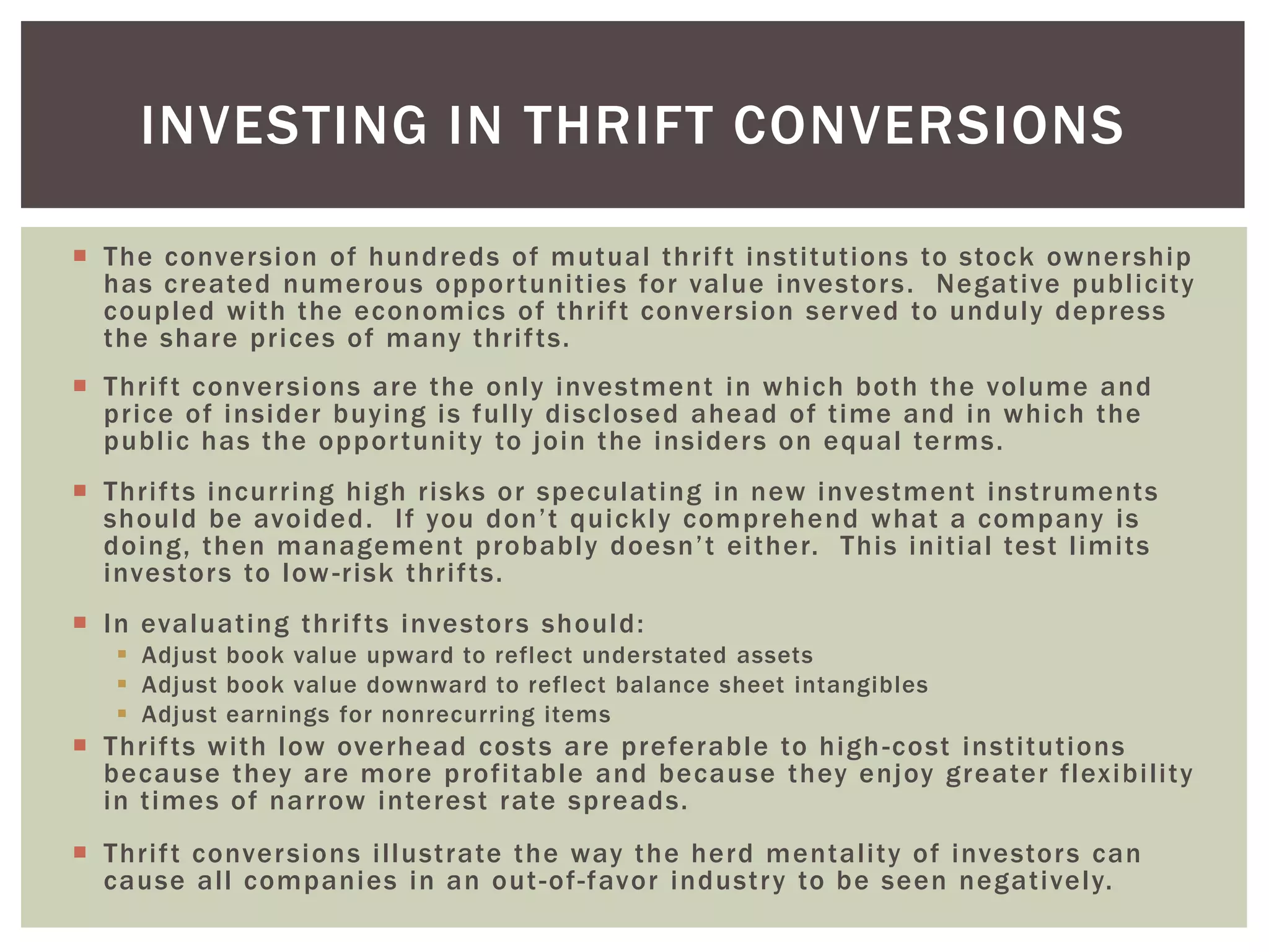  The conversion of hundreds of mutual thrift institutions to stock ownership
has created numerous opportunities for value investors. Negative publicity
coupled with the economics of thrift conversion served to unduly depress
the share prices of many thrifts.
 Thrift conversions are the only investment in which both the volume and
price of insider buying is fully disclosed ahead of time and in which the
public has the opportunity to join the insiders on equal terms.
 Thrifts incurring high risks or speculating in new investment instruments
should be avoided. If you don’t quickly comprehend what a company is
doing, then management probably doesn’t either. This initial test limits
investors to low-risk thrifts.
 In evaluating thrifts investors should:
 Adjust book value upward to reflect understated assets
 Adjust book value downward to reflect balance sheet intangibles
 Adjust earnings for nonrecurring items
 Thrifts with low overhead costs are preferable to high-cost institutions
because they are more profitable and because they enjoy greater flexibility
in times of narrow interest rate spreads.
 Thrift conversions illustrate the way the herd mentality of investors can
cause all companies in an out-of-favor industry to be seen negatively.
INVESTING IN THRIFT CONVERSIONS
 