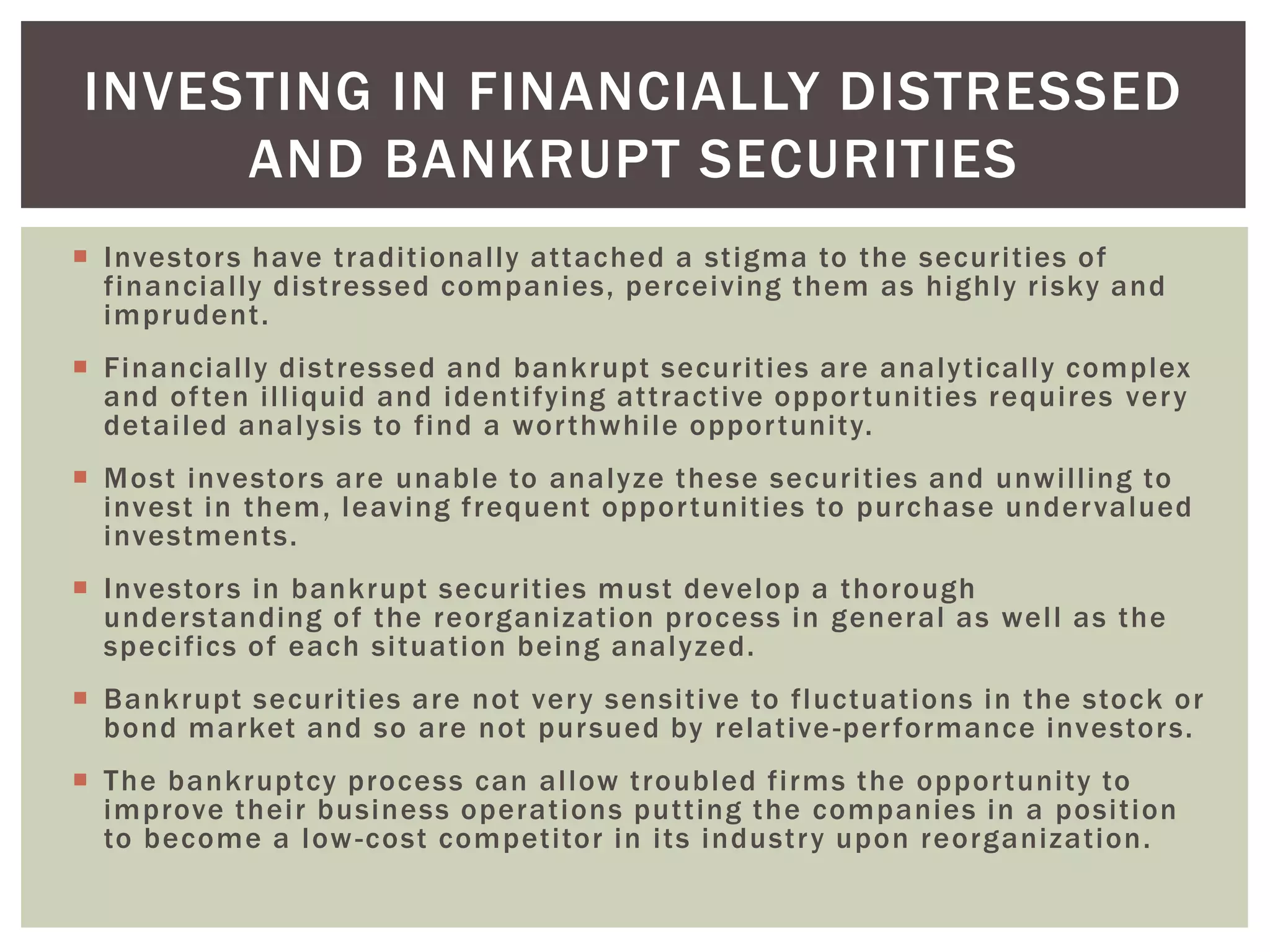  Investors have traditionally attached a stigma to the securities of
financially distressed companies, perceiving them as highly risky and
imprudent.
 Financially distressed and bankrupt securities are analytically complex
and often illiquid and identifying attractive opportunities requires very
detailed analysis to find a worthwhile opportunity.
 Most investors are unable to analyze these securities and unwilling to
invest in them, leaving frequent opportunities to purchase undervalued
investments.
 Investors in bankrupt securities must develop a thorough
understanding of the reorganization process in general as well as the
specifics of each situation being analyzed.
 Bankrupt securities are not very sensitive to fluctuations in the stock or
bond market and so are not pursued by relative-performance investors.
 The bankruptcy process can allow troubled firms the opportunity to
improve their business operations putting the companies in a position
to become a low-cost competitor in its industry upon reorganization.
INVESTING IN FINANCIALLY DISTRESSED
AND BANKRUPT SECURITIES
 