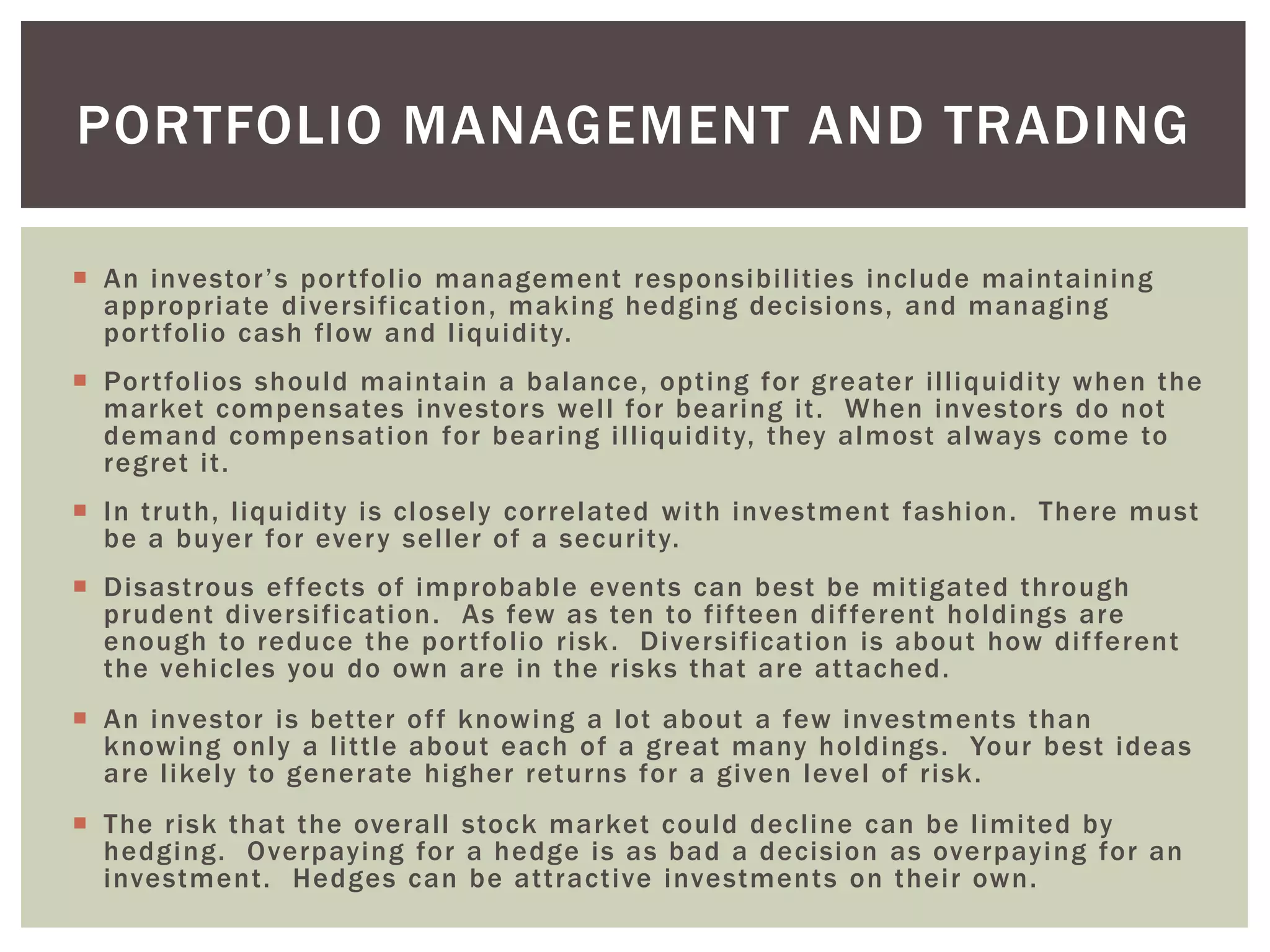  An investor’s portfolio management responsibilities include maintaining
appropriate diversification, making hedging decisions, and managing
portfolio cash flow and liquidity.
 Portfolios should maintain a balance, opting for greater illiquidity when the
market compensates investors well for bearing it. When investors do not
demand compensation for bearing illiquidity, they almost always come to
regret it.
 In truth, liquidity is closely correlated with investment fashion. There must
be a buyer for every seller of a security.
 Disastrous effects of improbable events can best be mitigated through
prudent diversification. As few as ten to fifteen different holdings are
enough to reduce the portfolio risk. Diversification is about how different
the vehicles you do own are in the risks that are attached.
 An investor is better off knowing a lot about a few investments than
knowing only a little about each of a great many holdings. Your best ideas
are likely to generate higher returns for a given level of risk.
 The risk that the overall stock market could decline can be limited by
hedging. Overpaying for a hedge is as bad a decision as overpaying for an
investment. Hedges can be attractive investments on their own.
PORTFOLIO MANAGEMENT AND TRADING
 