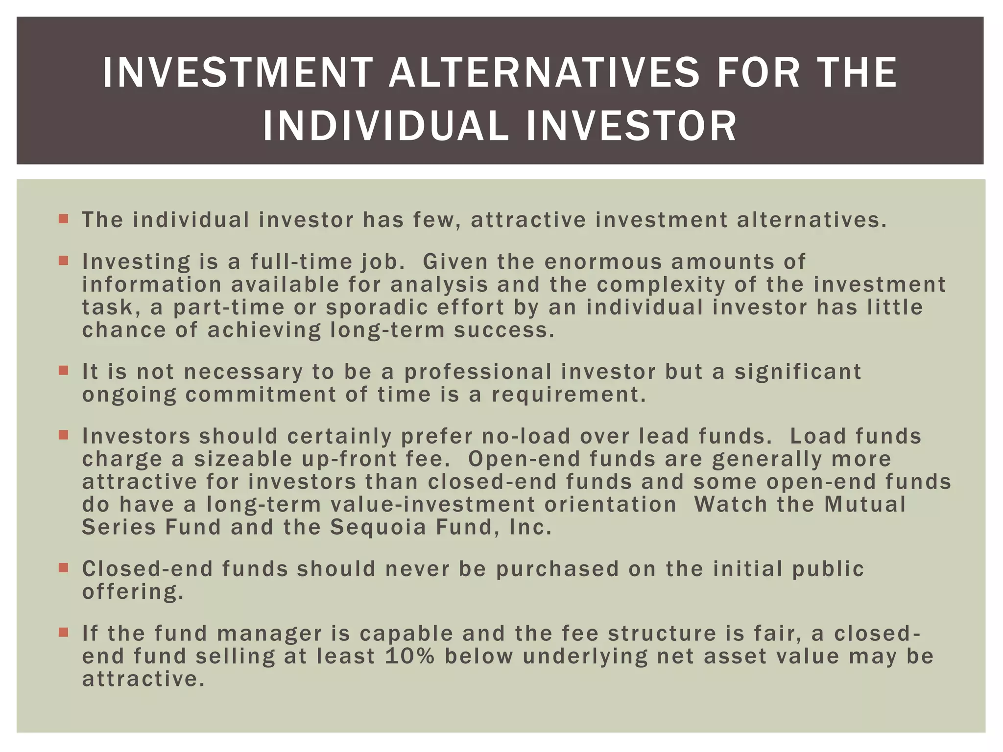  The individual investor has few, attractive investment alternatives.
 Investing is a full-time job. Given the enormous amounts of
information available for analysis and the complexity of the investment
task, a part-time or sporadic effort by an individual investor has little
chance of achieving long-term success.
 It is not necessary to be a professional investor but a significant
ongoing commitment of time is a requirement.
 Investors should certainly prefer no-load over lead funds. Load funds
charge a sizeable up-front fee. Open-end funds are generally more
attractive for investors than closed-end funds and some open-end funds
do have a long-term value-investment orientation Watch the Mutual
Series Fund and the Sequoia Fund, Inc.
 Closed-end funds should never be purchased on the initial public
offering.
 If the fund manager is capable and the fee structure is fair, a closed -
end fund selling at least 10% below underlying net asset value may be
attractive.
INVESTMENT ALTERNATIVES FOR THE
INDIVIDUAL INVESTOR
 