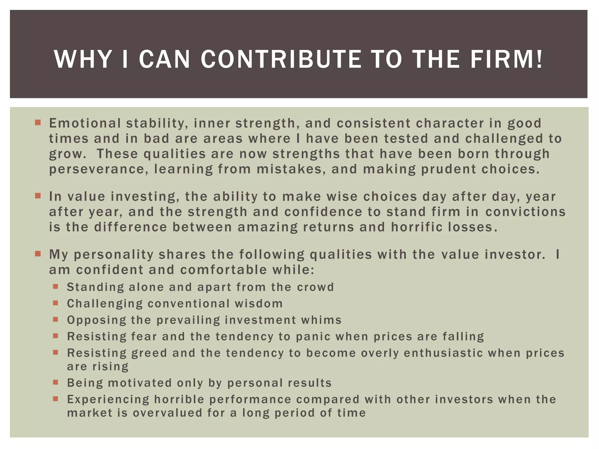  Emotional stability, inner strength, and consistent character in good
times and in bad are areas where I have been tested and challenged to
grow. These qualities are now strengths that have been born through
perseverance, learning from mistakes, and making prudent choices.
 In value investing, the ability to make wise choices day after day, year
after year, and the strength and confidence to stand firm in convictions
is the difference between amazing returns and horrific losses.
 My personality shares the following qualities with the value investor. I
am confident and comfortable while:
 Standing alone and apart from the crowd
 Challenging conventional wisdom
 Opposing the prevailing investment whims
 Resisting fear and the tendency to panic when prices are falling
 Resisting greed and the tendency to become overly enthusiastic when prices
are rising
 Being motivated only by personal results
 Experiencing horrible performance compared with other investors when the
market is overvalued for a long period of time
WHY I CAN CONTRIBUTE TO THE FIRM!
 