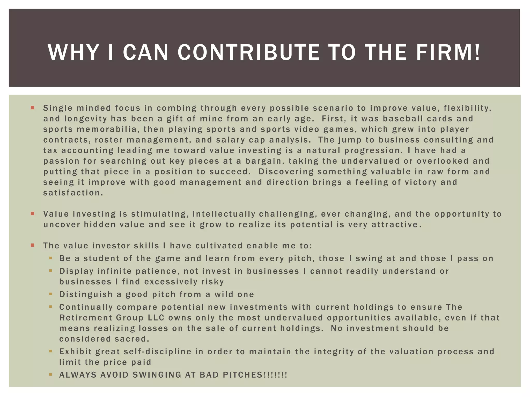  Single minded focus in combing through every possible scenario to improve value, flexibility,
and longevity has been a gif t of mine from an early age. First, it was baseball cards and
sports memorabilia, then playing sports and sports video games, which grew into player
contracts, roster management, and salary cap analysis. The jump to business consulting and
tax accounting leading me toward value investing is a natural progression. I have had a
passion for searching out key pieces at a bargain, taking the undervalued or overlooked and
putting that piece in a position to succeed. Discovering something valuable in raw form and
seeing it improve with good management and direction brings a feeling of victory and
satisfaction.
 Value investing is stimulating, intellectually challenging, ever changing, and the opportunity to
uncover hidden value and see it grow to realize its potential is very attractive .
 The value investor skills I have cultivated enable me to:
 Be a student of the game and learn from every pitch, those I swing at and those I pass on
 Display infinite patience, not invest in businesses I cannot readily understand or
businesses I find excessively risky
 Distinguish a good pitch from a wild one
 Continually compare potential new investments with current holdings to ensure The
Retirement Group LLC owns only the most undervalued opportunities available, even if that
means realizing losses on the sale of current holdings. No investment should be
considered sacred.
 Exhibit great self -discipline in order to maintain the integrity of the valuation process and
limit the price paid
 ALWAYS AVOID SWINGING AT BAD PITCHES !!!!!!!
WHY I CAN CONTRIBUTE TO THE FIRM!
 