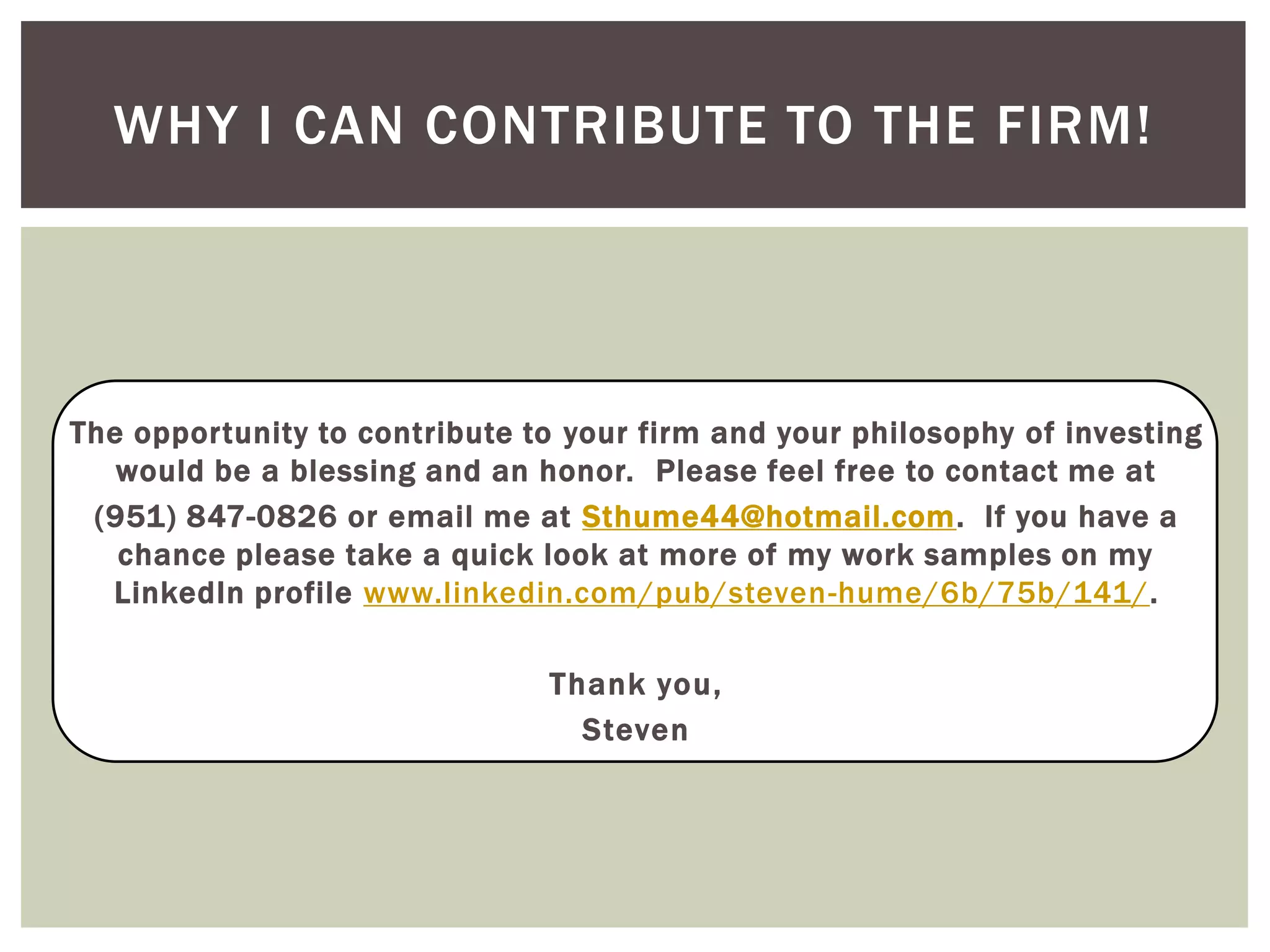 The opportunity to contribute to your firm and your philosophy of investing
would be a blessing and an honor. Please feel free to contact me at
(951) 847-0826 or email me at Sthume44@hotmail.com. If you have a
chance please take a quick look at more of my work samples on my
LinkedIn profile www.linkedin.com/pub/steven-hume/6b/75b/141/.
Thank you,
Steven
WHY I CAN CONTRIBUTE TO THE FIRM!
 