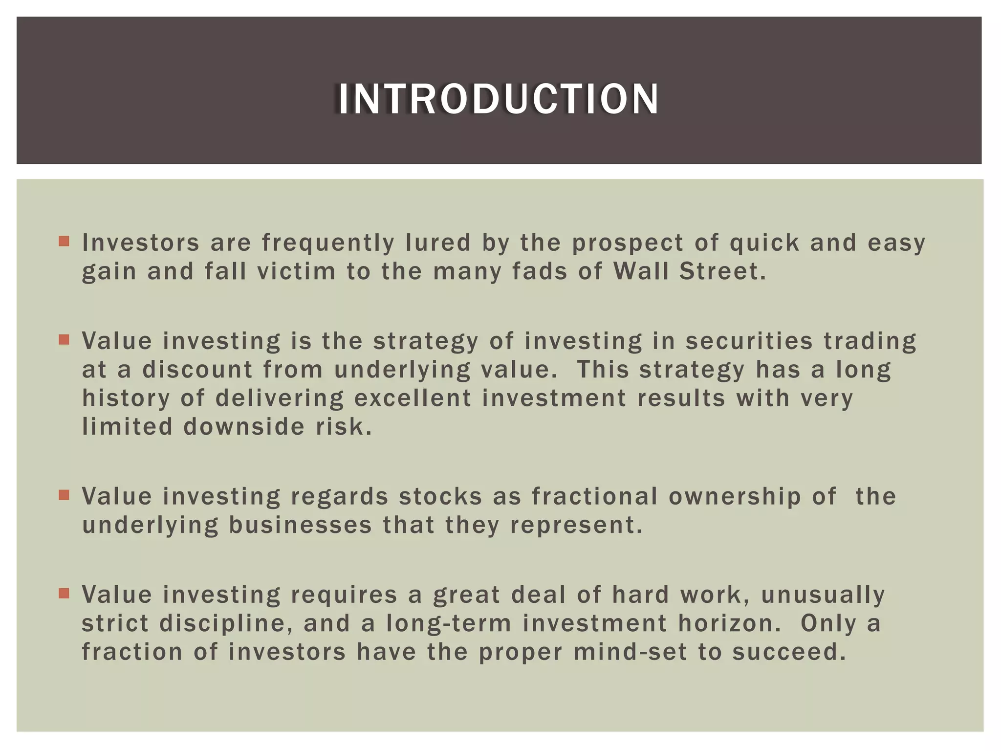  Investors are frequently lured by the prospect of quick and easy
gain and fall victim to the many fads of Wall Street.
 Value investing is the strategy of investing in securities trading
at a discount from underlying value. This strategy has a long
history of delivering excellent investment results with very
limited downside risk.
 Value investing regards stocks as fractional ownership of the
underlying businesses that they represent.
 Value investing requires a great deal of hard work, unusually
strict discipline, and a long-term investment horizon. Only a
fraction of investors have the proper mind-set to succeed.
INTRODUCTION
 